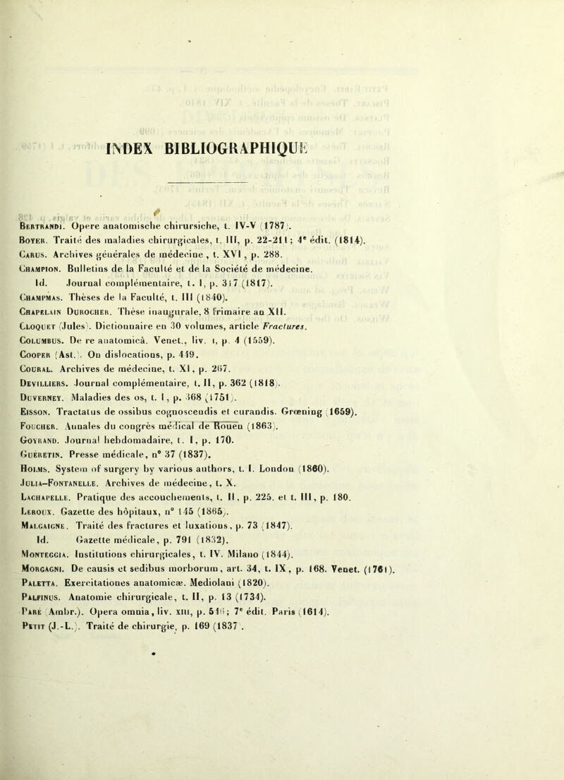 INDEX BIBLIOGRXPHIQUi: Bertrandi. Opéré aaalomisciie chirursiche, l. IV-V (1787). Boyer. Traité des maladies chirurgicales, t. III, p. 22-211; 4* édil. (1814). Carus. Archives générales de médecine , t. XVI, p. 288. Champion. Bulletins de la Faculté et de la Société de médecine. Id. .lournal complémentaire, t. I, p. 3i7 (1817). Champma-s. Thèses de la Faculté, t. III (1840). Chapelain Dürochek. Thèse inaugurale, 8 frimaire an XII. Cloqüet ulules). Dictionnaire en 30 volumes, article Fractures. CoLüMBUS. De re anatomicà. Venet., liv. i, p. 4 (1559). Cooper (Ast.). Ou dislocations, p. 449. CouRAL. Archives de médecine, t. XI, p. 2(i7. Devilliers. lournal complémentaire, t. Il, p. 362 (1818). Düverney. Maladies des os, t. 1, p. 368 (1751). Eisson. Tractatus de ossibus cognosceudis et curandis. Grœning ;1659). Fouchër. Annales du congrès médical de Rouen (l863). Goyrand. .lournal hebdomadaire, t. I, p. 170. Guéretin. Presse médicale, n® 37 (1837). Holms. System of surgery by various authors, t. I. London (1860). .Iülia-Fontanelle. Archives de médecine, t. X. Lachapelle. Pratique des accouchements, t. Il, p. 225. et t. III, p. 180. Leroux. Gazette des hôpitaux, n® 145 (1865y. Malgaigne. Traité des fractures et luxations, p. 73 (1847). Id. Gazette médicale, p. 791 (l832). Monteggia. Institutions chirurgicales, t. IV. Milano (1844;. Morgagni. De causis et sedibus morborum, art. 34, t. IX, p. 168. Venet. (1761), Paletta. Exercitationes anatoraicæ. Mediolani (1820). Palfinus. Anatomie chirurgicale, t. II, p. 13 (1734). Paré Ambr.). Opéra omnia, liv. xiii, p. ôlii; 7® édit. Paris (1614). Petit (J.-L.). Traité de chirurgie, p. 169 (1837 .