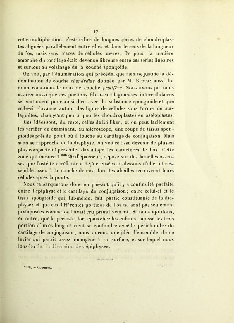 celle mulliplicalion, c’esl-à-dire de longues séries de chondroplas- les alignées parallèlement entre elles et dans le sens de la longueur de l’os, mais sans traces de cellules mères De plus, la matière amorphe du cartilage était devenue fibreuse entre ces séries linéaires et surtout au voisinage de la couche spongoïde. Ou voit, par l’énumération qui précède, que rien nejustifie la dé- nomination de couche cfiondrdide donnée par M. Broca; aussi lui donnerons-nous le nom de couche prolifère. Nous avons pu nous assurer aussi que ces portions fibro-cartilagineuses intercellulaires se continuent pour ainsi dire avec la substance spongioïde et que cclle-ci s’avance autour des lignes de cellules sous forme de sta- lagmites, changeant peu à peu les chondroplastes en osléoplastes. Ces idéessont, du reste, celles deKolliker, et ou peut facilement les vérifier en examinant, au microscope, une coupe de tissus spon- gioïdes prèsdu point où il touche au cartilage de conjugaison. Mais si on se rapproche de la diaphyse, on voit ce tissu devenir de plus en plus compacte et présenter davantage les caractères de l’os. Cette zone qui mesure 1 20 d’épaisseur, repose sur des lamelles osseu- ses que l’ostéite raréfiante a déjà creusées au-dessous d’elle, et res- semble assez à la couche de cire dont les abeilles recouvrent leurs cellules après la ponte. Nous remarquerons donc en passant qu’il y a continuité parfaite entre l’épiphyse et le cartilage de conjugaison; entre celui-ci et le tissu spongioïde qui, lui-même, fait partie constituante de la dia- physe; et que ces différentes portions de l’os ne sont pas seulement juxtaposées comme on l’avait cru^primilivement. Si nous ajoutons, en outre, que le périoste, fort épais chez les enfants, tapisse les trois portion d’un os long et vient se confondre avec le périchondre du cartilage de conjugaison , nous aurons une idée d’ensemble de ce levier qui paraît assez homogène à sa surface, et sur lequel nous Ions élu lie;’•{ \ divulsion des épiphyses. ;..'6. - Cosseret.