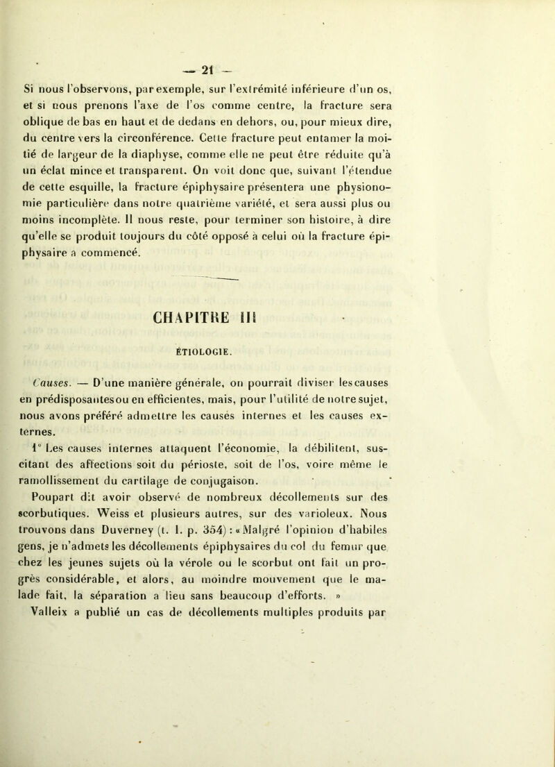Si nous l’observons, par exemple, sur l’exlrémité inférieure d’un os, et si nous prenons l’axe de l’os comme centre, la fracture sera oblique de bas en haut et de dedans en dehors, ou, pour mieux dire, du centre vers la circonférence. Celte fracture peut entamer la moi- tié de largeur de la diaphyse, comme elle ne peut être réduite qu’à un éclat mince et transparent. On voit donc que, suivant l’étendue de cette esquille, la fracture épiphysaire présentera une physiono- mie particulière dans notre quairièjiie variété, et sera aussi plus ou moins incomplète. 11 nous reste, pour terminer son histoire, à dire qu’elle se produit toujours du côté opposé à celui où la fracture épi- physaire a commencé. CHAPITBE m ÉTIOLOGIE. Causes. — D’une manière générale, on pourrait diviser les causes en prédisposantesou en efficientes, mais, pour l’utilité de notre sujet, nous avons préféré admettre les causés internes et les causes ex- ternes. 1” Les causes internes attaquent l’économie, la débilitent, sus- citant des affections soit du périoste, soit de l’os, voire même le ramollissement du cartilage de conjugaison. Poupart dit avoir observé de nombreux décollements sur des scorbutiques. Weiss et plusieurs autres, sur des varioleux. Nous trouvons dans Duverney (t. 1. p. 354) :« Malgré l’opinion d’habiles gens, je n’admets les décollements épiphysaires du col du fémur que chez les jeunes sujets où la vérole ou le scorbut ont fait un pro- grès considérable, et alors, au moindre mouvement que le ma- lade fait, la séparation a lieu sans beaucoup d’efforts. » Valleix a publié un cas de décollements multiples produits par