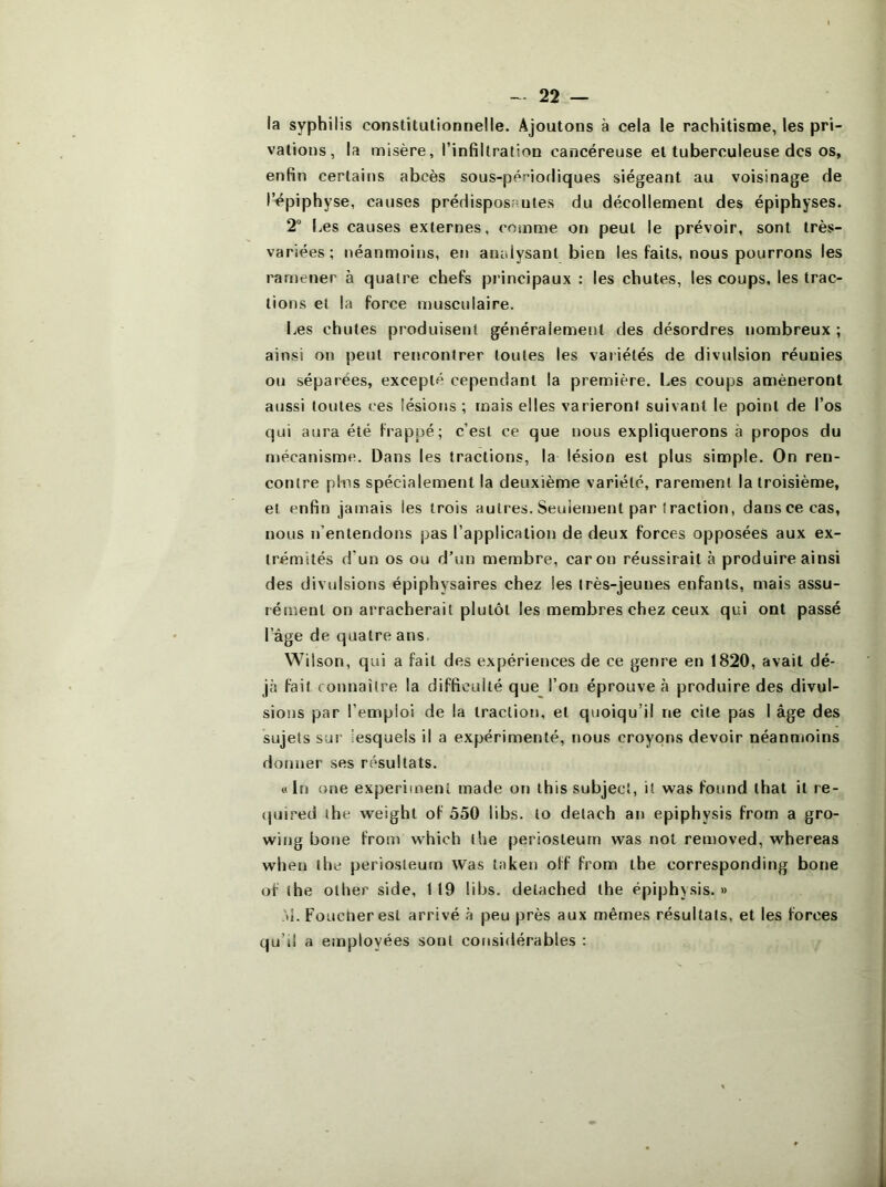 la syphilis constitutionnelle. Ajoutons à cela le rachitisme, les pri- vations, la misère, l’infiltration cancéreuse et tuberculeuse des os, enfin certains abcès sous-périodiques siégeant au voisinage de l’épiphyse, causes prédisposantes du décollement des épiphyses. 2 Les causes externes, comme on peut le prévoir, sont très- variées; néanmoins, en analysant bien les faits, nous pourrons les ramener à quatre chefs pi’incipaux : les chutes, les coups, les trac- tions et la force musculaire. Les chutes produisent généralement des désordres nombreux ; ainsi on peut rencontrer toutes les vaiiétés de divulsion réunies ou séparées, excepté cependant la première. Les coups amèneront aussi toutes ces lésions ; mais elles varieront suivant le point de l’os qui aura été frappé; c’est ce que nous expliquerons à propos du mécanisme. Dans les tractions, la lésion est plus simple. On ren- contre pins spécialement la deuxième variété, rarement la troisième, et enfin jamais les trois autres. Seuiement par traction, danscecas, nous n’entendons pas l’application de deux forces opposées aux ex- trémités d’un os ou d’un membre, car on réussirait à produire ainsi des divulsions épiphysaires chez les très-jeunes enfants, mais assu- rément on arracherait plutôt les membres chez ceux qui ont passé l’âge de quatre ans. Wilson, qui a fait des expériences de ce geni'e en 1820, avait dé- jà fait connaître la difficulté que l’on éprouve à produire des divul- sions par l’emploi de la traction, et quoiqu’il ne cite pas I âge des sujets sur lesquels il a expérimenté, nous croyons devoir néanmoins donner ses résultats. « In one experimenl made on this subjecî, it was found that it re- {juired the weight of 550 libs. lo delach an epiphysis frorn a gro- wing bone from which the periosteurn was not removed, whereas when the periosteurn was taken off from the corresponding bone of the olher side, 119 libs. detached the épiphysis. » ti. Foucneresl arrivé à peu près aux mêmes résultats, et les forces qu’il a employées sont considérables :