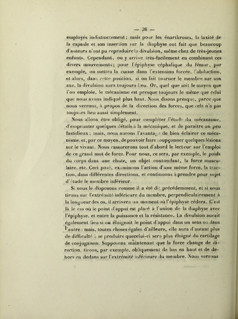 employés iudislinctemeiit ; mais pour les énarthroses, la laxité de la capsule et sou insertion sur la diaphyse ont fait que beaucoup d’auteurs n’oal pu reproduire la divulsion, même chez de très-jeunes enfants. Cependant, ou y arrive très-facilement en combinant ces divers mouvements; pour l’épiphyse céphalique du fémur, par exemple, ou mettra la cuisse dans l’extension forcée, l’abduction, et alors, dans cette position, si on fait tourner le membre sur son axe, la divulsion aura toujours lieu. Or, quel que soit le moyen que l’on emploie, le mécanisme est presque toujours le même que celui que nous avons indiqué plus haut. INous disons presque, parce que nous verrons, à propos de la direction des forces, que cela n’a pas toujours lieu aussi simplement. Nous allons être obligé, pour compléter l’étude du mécanisme, d’emprunter quelques détails à la mécanique, et de paraitre un peu fastidieux ; mais, nous aurons l’avantaj, ‘ de bien éclairer ce méca- nisme, et, par ce moyen, de pouvoir faire soupçonner quelques lésions sur le vivant. Nous rassurerons tout d’abord le lecteur sur l’emploi de ce grand mot de force. Pour nous, ce sera, par exeniple, le poids du corps dans une chute, un objet contondant, la force muscu- laire, etc. Ceci posé, examinons l’action d’une même force, la trac- tion, dans différentes directions, et continuons à prendre pour sujet d’étude le membre inférieur. Si nous le disposons comme il a été dit précédemment, et si nous tirons sur l’extrémité inférieure du membre, perpendiculairement à la longueur des os, il arrivera un moment où l’épiphyse cédera. C’est là le cas où le point d’appui est placé à l’union de la diaphyse avec l’épiphyse, et entre la puissance et la résistance. La divulsion aurait également lieu si oa éloignait le point d’appui dans un sens ou dans d’autre : mais, toutes choses égales d’ailleurs, elle aura d'autant plus de difficulté à se produire quecelui-ci sera plus éloigné du cartilage de conjugaison. Supposons maintenant que la force change de di- rection, lirons, par exemple, obliquement de bas en haut et de de- hors en dedans sur l’extrémité itiférieure du membre. Nous verrons