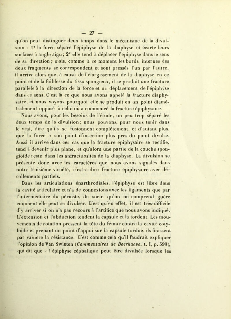 qu’on peut distinguer deux temps dans le mécanisme de la divul- sion : 1’ la force sépare l’épiphyse de la diaphyse et écarte leurs surfaces à angle aigu ; 2“ elle tend à déplacer l’épiphyse dans le sens de sa direction ; mais, comme à ce moment les bords internes des deux fragments se correspondent et sont pressés l’un par l’autre, il arrive alors que, à cause de l’élargissement de la diaphyse en ce point et de la faiblesse du tissu spongieux, il se produit une fracture parallèle à la direction de la force et un déplacement de l’épiphyse dans ce sens. C’est là ce que nous avons appelé la fracture diaphy- saire, et nous voyons pourquoi elle se produit eu un point diamé- tralement opposé à celui où a commencé la fracture épiphysaire. Nous avons, pour les besoins de l’élude, un peu trop séparé les deux temps de la divulsion ; nous pouvons, pour nous tenir dans le vrai, dire qu’ils se fusionnent complètement, et d’autant plus, que la force a son point d’insertion plus près du point divulsé. Aussi il arrive dans ces cas que la fracture épiphysaire se rectifie, tend à devenir plus plane, et qu’alors une partie de la couche spon- gioïde reste dans les anfractuosités de la diaphyse. La divulsion se présente donc avec les caractères que nous avons signalés dans notre troisième variété, c’est-à-dire fracture épiphysaire avec dé- collements partiels. Dans les articulations énarthrodiales, l’épiphyse est libre dans la cavité articulaire et n’a de connexions avec les ligaments que par l’intermédiaire du périoste, de sorte qu’on ne comprend guère comment elle peut se divulser. C’est qu’en effet, il est très-difficile d’y arriver si on n’a pas recours à l’artifice que nous avons indiqué. L’extension et l’abduction tendent la capsule et la tordent. Les mou- vements de rotation pressent la tête du fé«nur contre la cavité coty- loïde et prenant un point d’appui sur la capsule tordue, ils finissent par vaincre la résistance. C’est comme cela qu’il faudrait expliquer l’opinion de Van Swieten {Commentaires de Boerliaave, t. I, p.599), qui dit que « l’épiphyse céphalique peut être divulsée lorsque les