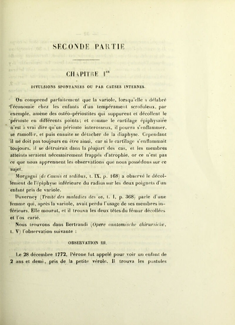 SECONDE PARTIE CHAPITîîE !‘ DIVULSIONS SPONTANÉES OU PAR CAUSES INTERNES. On comprend part'ailemenl que la variole, lorsqu’elle a délabré 'l’économie chez les enfants d’un tempérament scrofuleux, par exemple, amène des ostéo-périoslites qui suppurent et décollent le 'périoste en différents points; et comme le cartilage épiphysaire n’est à vrai dire qu’un périoste interosseux, il pourra s’enflammer, se ramollir, et puis ensuite se détacher de la diaphyse. Cependant il ne doit pas toujours en être ainsi, car si le cartilage s’enflammait 'toujours, il se détruirait dans la plupart des cas, et les membres atteints .seraient nécessairement frappés d’atrophie, or ce n’est pas ce que nous apprennent les observations que nous possédons sur ce sujet. iMorgagni [de Cnnsis el sedibus, t. IX, p. 168) a observé le décol- lement de l’épiphyse inférieure du radius sur les deux poignets d’un enfant pris de variole. Duverney {Traité des maladies des os, t. 1, p. 368} parie d’une femme qui, après la variole, avait perdu l’usage de ses membres in- férieurs. Elle mourut, et il trouva les deux têtes du fémur décollées et l’os carié. Nous trouvons dans Bertrandi {Opéré nnalomische chirursiehe, t. V) l’observation suivante : OBSERVATION 111. Le 28 décembre 1772, Péroné fut appelé pour voir un enfarit de 2 ans et demi, pris de la petite vérole. Il trouva les pustules