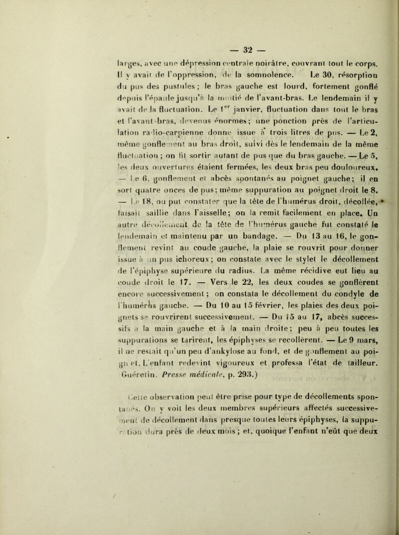 larges, avec une dépression centrale noirâtre, couvrant tout le corps. Il y avait de l’oppression, de la somnolence. Le 30, résorption du pus des pustules; le bras gauche est lourd, fortement gonflé depuis l’épaule juscju’à la moitié de l’avant-bras. Le lendemain il y avait de la fluctuation. Le janvier, fluctuation dans tout le bras et l’avant bras, devenus énormes; une ponction près de l’articu- lation radio-carpienne donne issue à trois litres de pus. — Le 2, tnême gonflement au bras droit, suivi dès le lendemain de la même fluctuation; on Ht sortir autant de pustjue du bras gauche. — Le 5, les deux ouvertures étaient fermées, les deux bras peu douloureux, — Le 6, gonflement et abcès spontanés au poignet gauche; il en sort quatre onces de pus; même suppuration au poignet droit le 8. — Le 18, ou put constater que la tête de l’humérus droit, décollée, * faisait saillie dans l’aisselle; on la remit facilement en place. Un autre décolîeuieut de la tête de l’humérus gauche fut constaté le lendemain et maintenu par un bandage. — Du (3 au 16, le gon- flement revint au coude gauche, la plaie se rouvrit pour donner issue à un pus ichoreux; on constate avec le stylet le décollement de l’épiphyse supérieure du radius. La même récidive eut lieu au coude droit le 17. — Vers le 22, les deux coudes se gonflèrent encore successivement ; on constata le décollement du condyle de i’hümérJis gauche. — Du 10 au 15 février, les plaies des deux poi- gnets se rouvrirent successivement. — Du 15 au 17, abcès succes- sifs a la main gauche et à la main droite; peu à peu toutes les suppurations se tarirent, les épiphyses se recollèrent. — Le 9 mars, il ne restait qu’un peu d’ankylose au fond, et de gonflement au poi- gnet. L'enfant redevint vigoureux et professa l’étal de tailleur. Guéretin. Presse médicale, p. 293.) t -eite observation î>eut être prise pour type de décollements spon- tanés. On y voit les deux membres supérieurs affectés successive- ment de décollement tlans presque toutes leurs épiphyses, la suppu- V: tion dura près de deux mois ; et, quoique l’enfant n’eût que deux /