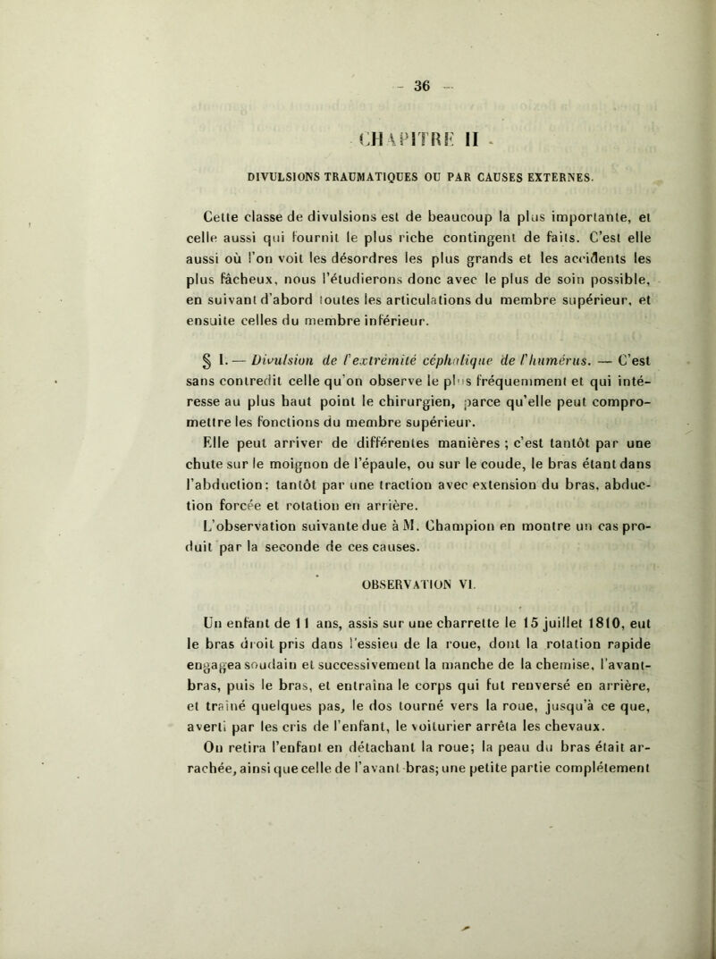 CHAPITRF II . DIVULSIONS TRAUMATIQUES OU PAR CAUSES EXTERNES. Cette classe de divulsions est de beaucoup la plus importante, et celle aussi qui fournil le plus riche contingent de faits. C’est elle aussi où l’on voit les désordres les plus grands et les accidents les plus fâcheux, nous l’étudierons donc avec le plus de soin possible, en suivant d’abord toutes les articulations du membre supérieur, et ensuite celles du membre inférieur. § 1.— Divulsion de C'extrémité céphalique de l'humérus. — C’est sans contredit celle qu’on observe le plus fréquen)ment et qui inté- resse au plus haut point le chirurgien, parce qu’elle peut compro- mettre les fonctions du membre supérieur. Elle peut arriver de différentes manières ; c’est tantôt par une chute sur le moignon de l’épaule, ou sur le coude, le bras étant dans l’abduction: tantôt par une traction avec extension du bras, abduc- tion forcée et rotation en arrière. L’observation suivante due àM. Champion en montre un cas pro- duit par la seconde de ces causes. OBSERVATION VI. Un enfant de 11 ans, assis sur une charrette le 15 juillet 1810, eut le bras droit pris dans l’essieu de la roue, dont la rotation rapide engagea soudain et successivement la manche de la chemise, l’avant- bras, puis le bras, et entraîna le corps qui fut renversé en arrière, et traîné quelques pas, le dos tourné vers la roue, jusqu’à ce que, averti par les cris de l’enfant, le voiturier arrêta les chevaux. Ou retira l’enfant en détachant la roue; la peau du bras était ar- rachée, ainsi que celle de l’avant bras; une petite partie complètement