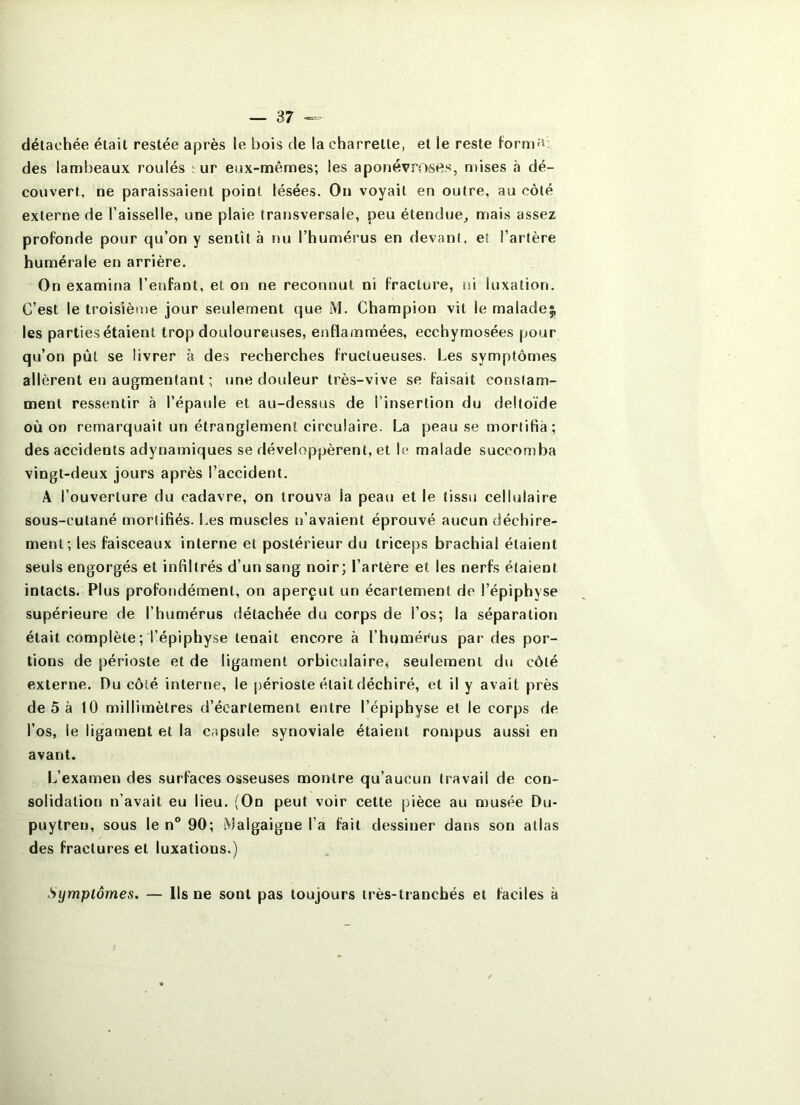 détachée était restée après le bois de la charrette, et le reste formî^: des lambeaux roulés ^u^ eux-mêmes; les aponévroses, mises <à dé- couvert, ne paraissaient point lésées. On voyait en outre, au côté externe de l’aisselle, une plaie transversale, peu étendue, mais assez profonde pour qu’on y sentît à nu l’humérus en devant, et l’artère humérale en arrière. On examina l’enfant, et on ne reconnut ni fracture, ni luxation. C’est le troisième jour seulement que M. Champion vit le maladej; les parties étaient trop douloureuses, enflammées, ecchymosées pour qu’on pût se livrer à des recherches fructueuses. Les symptômes allèrent en augmentant ; une douleur très-vive se faisait constam- ment ressentir à l’épaule et au-dessus de l’insertion du deltoïde où on remarquait un étranglement circulaire. La peau se mortifia; des accidents adynainiques se développèrent, et le malade succomba vingt-deux jours après l’accident. A l’ouverture du cadavre, on trouva la peau et le tissu cellulaire sous-cutané mortifiés. Les muscles n’avaient éprouvé aucun déchire- ment; les faisceaux interne et postérieur du triceps brachial étaient seuls engorgés et infiltrés d’un sang noir; l’artère et les nerfs étaient intacts. Plus profondément, on aperçut un écartement de l’épiphyse supérieure de l’humérus détachée du corps de l’os; la séparation était complète; l’épiphyse tenait encore à l’humérus pai- des por- tions de périoste et de ligament orbiculaire, seulement du côté externe. Du côté interne, le périoste était déchiré, et il y avait près de 5 à 10 millimètres d’écartement entre l’épiphyse et le corps de l’os, le ligament et la capsule synoviale étaient rompus aussi en avant. L’examen des surfaces osseuses montre qu’aucun travail de con- solidation n’avait eu lieu. (On peut voir cette pièce au n)usée Du- puytreu, sous le n° 90; .^^Jalgaigne l’a fait dessiner dans son allas des fractures et luxations.) Symptômes. — Ils ne sont pas toujours très-tranchés et faciles à