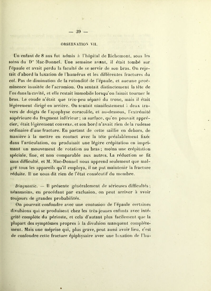 OBSERVATION VM. Un enFant de 8 ans fut admis à l’hôpital de Richemont, sous les soins du D' Mac-Donnel. Une semaine avant, il était tombé sur l’épaule et avait perdu la faculté de se servir de son bras. On reje- tait d’abord la luxation de l’humérus et les différentes fractures du col. Pas de diminution de la rotondité de l’épaule, et aucune proé- minence inusitée de l’acromion. On sentait distinctement la tête de l’os dans la cavité, et elle restait immobile lorsqu’on faisait tourner le bras. Le coude n’était que très-peu séparé du tronc, mais il était légèrement dirigé en arrière. On sentait nâanifestement à deux tra- vers de doigts de l’apophyse coracoïde, et au-dessous, l’extrémité supérieure du fragment inférieur; sa surface, qu’on pouvait appré- cier, était légèrement convexe, et son bord n’avait rien de la rudesse ordinaire d’une fracture. En partant de cette saillie en dehors, de manière à la mettre en contact avec la tête préalablement fixée dans l’articulation, on produisait une légère crépitation en impri- mant un mouvement de rotation au bras; moins une crépitation spéciale, fine, et non comparable aux autres. La réduction se fit sans difficulté, et M. Mac-Donnel nous apprend seulement que mal- gré tous les appareils qu’il employa, il ne put maintenir la fracture réduite. Il ne nous dit rien de l’état consécutif du membre. Diagnostic. — Il présente généralement de sérieuses difficultés ; néanmoins, en procédant par exclusion, on peut arriver à avoir toujours de grandes probabilités. On pourrait confondre avec une contusion de l’épaule certaines divulsions qui se produisent chez les très-jeunes enfants avec inté- grité complète du périoste, et cela d’autant plus facilement que la plupart des symptômes propres à la divulsion manquent complète- ment. Mais une méprise qui, plus grave, peut aussi avoir lieu, c’est de confondre cette fracture épiphysaire avec une luxation de l’hu- #