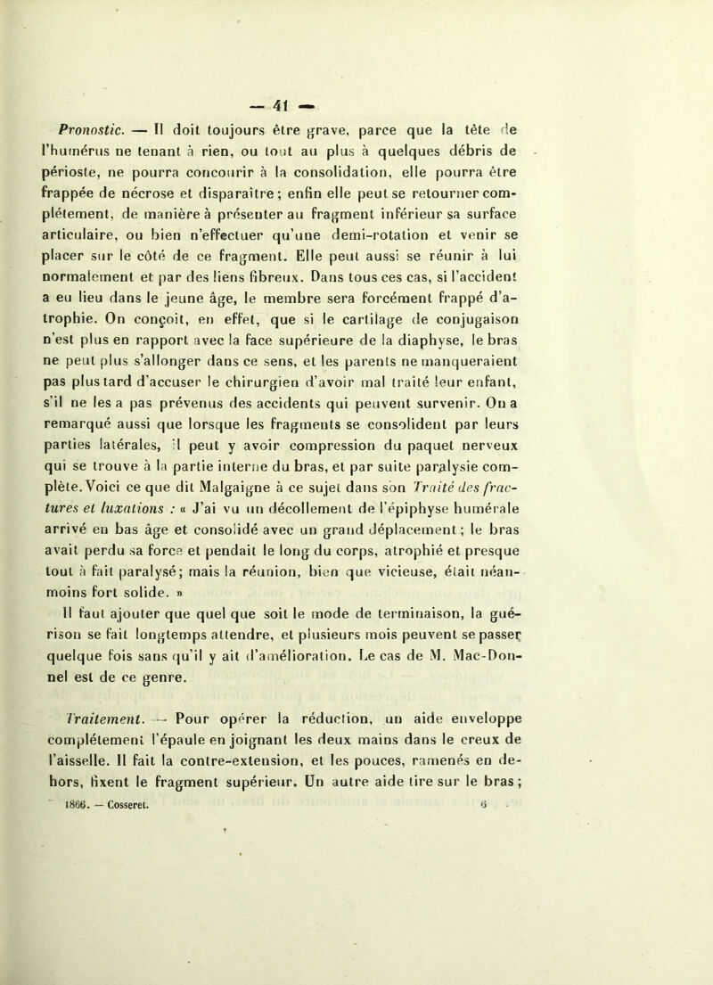 Pronostic. — Il doit toujours être grave, parce que la tête de l’hurnérus ne tenant à rien, ou tout au plus à quelques débris de périoste, ne pourra concourir à la consolidation, elle pourra être frappée de nécrose et disparaître; enfin elle peut se retourner com- plètement, de manière à présenter au fragment inférieur sa surface articulaire, ou bien n’effectuer qu’une demi-rotation et venir se placer sur le côté de ce fragment. Elle peut aussi se réunir à lui normalement et par des liens fibreux. Dans tous ces cas, si l’accident a eu lieu dans le jeune âge, le membre sera forcément frappé d’a- trophie. On conçoit, en effet, que si le cartilage de conjugaison n’est plus en rapport avec la face supérieure de la diaphyse, le bras ne peut plus s’allonger dans ce sens, et les parents ne manqueraient pas plus tard d’accuser le chirurgien d’avoir mal traité leur enfant, s’il ne lésa pas prévenus des accidents qui peuvent survenir. On a remarqué aussi que lorsque les fragments se consolident par leurs parties latérales, il peut y avoir compression du paquet nerveux qui se trouve à la partie interne du bras, et par suite paralysie com- plète. Voici ce que dit Malgaigne à ce sujet dans son Imité des frac- tures et luxations : « J’ai vu un décollement de l’épiphyse humérale arrivé en bas âge et consolidé avec un grand déplacement ; le bras avait perdu sa force et pendait le long du corps, atrophié et presque tout à fait paralysé; mais la réunion, bien que vicieuse, était néan- moins fort solide. » Il faut ajouter que quel que soit le mode de terminaison, la gué- rison se fait longtemps attendre, et plusieurs mois peuvent se passer; quelque fois sans qu’il y ait d’amélioration. Iæ cas de M. Mac-Don- nel est de ce genre. Traitement. - Pour opérer la réduction, un aide enveloppe complètement l’épaule en joignant les deux mains dans le creux de l’aisselle. Il fait la contre-extension, et les pouces, ramenés en de- hors, fixent le fragment supérieur. Un autre aide lire sur le bras; 1866. — Cosseret. 6