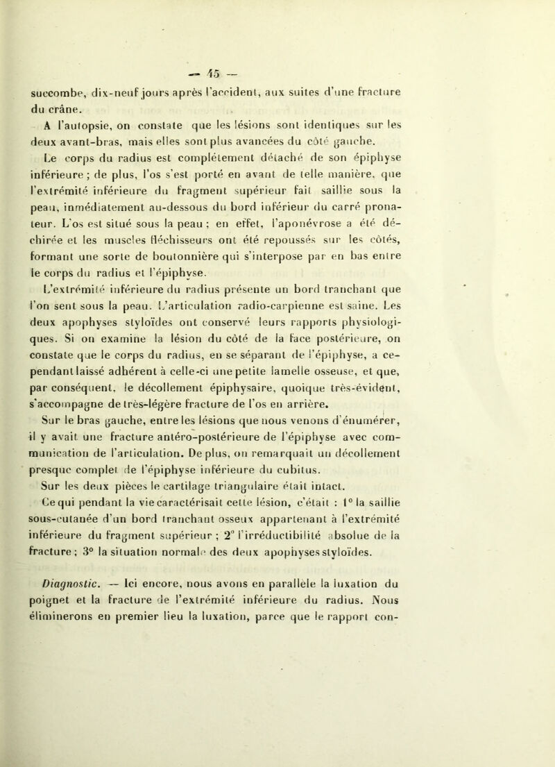 succombe, dix-neuf jours après l’aorident, aux suites d’une fracture du crâne, A l’aulopsie, on constate que les lésions sont identiques sur les deux avant-bras, mais elles sont plus avancées du coté gauche. Le corps du radius est complètement détaché de son épiphyse inférieure; de plus, l’os s’est porté en avant de telle manière, que l’extrémité inférieure du fragment supérieur fait saillie sous la peau, inmédiatement au-dessous du bord inférieur du carré prona- teur. L'os est situé sous la peau ; en effet, l’aponévrose a été dé- chirée et les muscles fléchisseurs ont été repoussés sur les côtés, forniant une sorte de boutonnière qui s’interpose par en bas entre le corps du radius et l’épiphyse. [/extrémité inférieure du radius présente un bord tranchant que l’on sent sous la peau, l/articulation radio-carpienne est saine. Les deux apophyses styloïdes ont conservé leurs rapports physiologi- ques. Si on examine la lésion du côté de la face postérieure, on constate que le corps du radius, en se séparant de l’épiphyse, a ce- pendant laissé adhérent à celle-ci une petite lamelle osseuse, et que, par conséquent, le décollement épiphysaire, quoique très-évident, s'accompagne de très-légère fracture de l’os en arrière. Sur le bras gauche, entre les lésions que nous venons d’énumérer, il y avait une fracture antéro-postérieure de l’épiphyse avec com- munication de l’articulation. Déplus, on remarquait un décollement presque complet de l’épiphyse inférieure du cubitus. Sur les deux pièces le cartilage triangulaire était intact. Ce qui pendant la vie caractérisait cette lésion, c’était : 1° la saillie sous-cutanée d’un bord tranchant osseux appartenant à l’extrémité inférieure du fragment supérieur ; 2” l’irréductibilité absolue de la fracture; 3° la situation normale des deux apophyses styloïdes. Diagnostic. — Ici encore, nous avons en parallèle la luxation du poignet et la fracture de l’extrémité inférieure du radius. Nous éliminerons en premier lieu la luxation, parce que le rapport con-