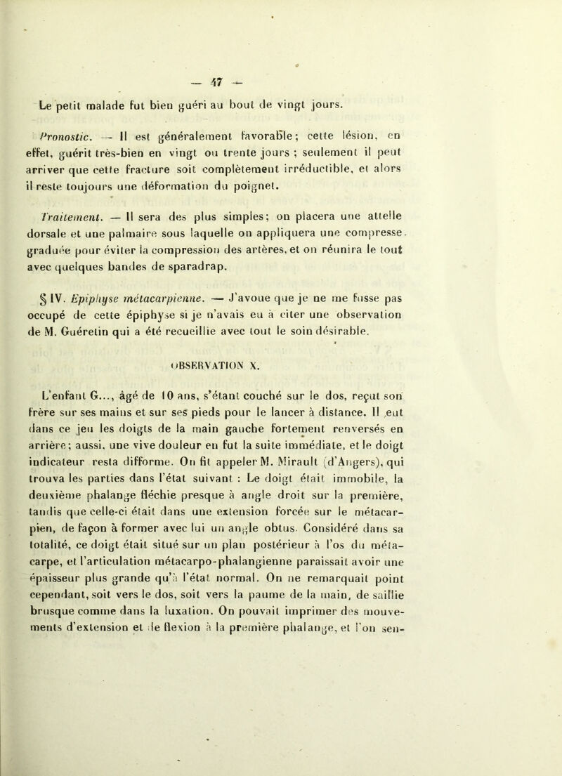 Le petit malade fut bien guéri au bout de vingt jours. Pronostic. — 11 est généralement favorable; celte lésion, en effet, guérit très-bien en vingt ou trente jours ; seulement il peut arriver que cette fracture soit complètement irréductible, et alors il reste toujours une déformation du poignet. Traitement. — Il sera des plus simples; on placera une attelle dorsale et une palmaire sous laquelle on appliquera une compresse, graduée pour éviter la compression des artères, et on réunira le tout avec quelques bandes de sparadrap. § IV. Epiphyse métacarpienne. — J’avoue que je ne me fusse pas occupé de cette épiphyse si je n’avais eu à citer une observation de M. Guérelin qui a été recueillie avec tout le soin désirable. $ uBSERVATION X. L’enfant G..., âgé de 10 ans, s’étant couché sur le dos, reçut son frère sur ses mains et sur ses pieds pour le lancer à distance. Il eut dans ce jeu les doigts de la main gauche fortement renversés en arrière; aussi, une vive douleur en fut la suite immédiate, et le doigt indicateur resta difforme. On fit appeler M. Miraull (d’Angers), qui trouva les parties dans l’état suivant : Le doigt était immobile, la deuxièn)e phalange fléchie presque à angle droit sur la première, tandis que celle-ci était dans une extension forcée sur le métacar- pien, de façon à former avec lui un angle obtus. Considéré dans sa totalité, ce doigt était situé sur un plan postérieur à l’os du méta- carpe, et l’articulation métacarpo-phalangienne paraissait avoir une épaisseur plus grande qu’à l’état normal. On ne remarquait point cependant, soit vers le dos, soit vers la paume de la main, de saillie brusque comme dans la luxation. On pouvait imprimer des mouve- ments d’extension et le flexion à la première phalange, et l’on sen-