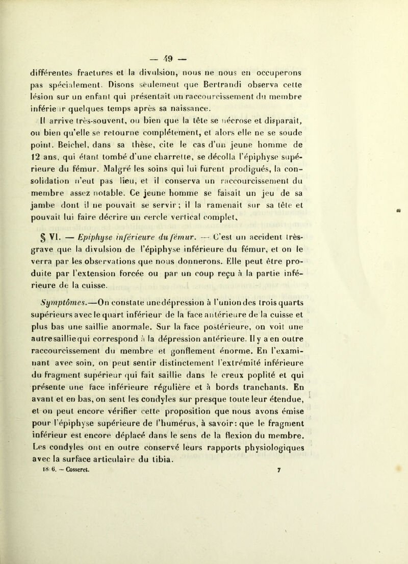 différentes fractures et la divulsion, nous ne nous en occuperons pas spécialenaent. Disons seulement que Bertrand! observa cette lésion sur un enfant qui présentait un raccourcissement du membre inférieur quelques temps après sa naissance. [I arrive très-souvent, ou bien que la tête se nécrose et disparaît, ou bien qu’elle se retourne complètement, et alors elle ne se soude point. Beichel, dans sa thèse, cite le cas d’un jeune homme de 12 ans, qui étant tombé d’une charrette, se décolla l’épiphyse supé- rieure du fémur. Malgré les soins qui lui furent prodigués, la con- solidation n’eut pas lieu, et il conserva un raccourcissement du membre assez notable. Ce jeune homme se faisait un jeu de sa jambe dont il ne pouvait se servir; il la ramenait sur sa tête et pouvait lui faire décrire un cercle vertical complet, § VI. — Epiphyse inférieure du fémur. — C’est un accident très- grave que la divulsion de l’épiphyse inférieure du fémur, et on le verra par les observations que nous donnerons. Elle peut être pro- duite par l’extension forcée ou par un coup reçu à la partie infé- rieure de la cuisse. Symptômes.—On constate unedépression à l’union des trois quarts supérieurs avec le quart inférieur de la face antérieure de la cuisse et plus bas une saillie anormale. Sur la face postérieure, on voit une autresailliequi correspond à la dépression antérieure. Il y a en outre raccourcissement du membre et gonflement énorme. En l’exami- nant avec soin, on peut sentir distinctement l’extrémité inférieure du fragment supérieur qui fait saillie dans le creux poplité et qui présente une face inférieure régulière et à bords tranchants. En avant et en bas, on sent les condyles sur presque toute leur étendue, et on peut encore vérifier cette proposition que nous avons émise pour l’épiphyse supérieure de l’humérus, à savoir: que le fragment inférieur est encore déplacé dans le sens de la flexion du membre. Les condyles ont en outre conservé leurs rapports physiologiques avec la surface articulaire du tibia. 6. - Closseret. 7