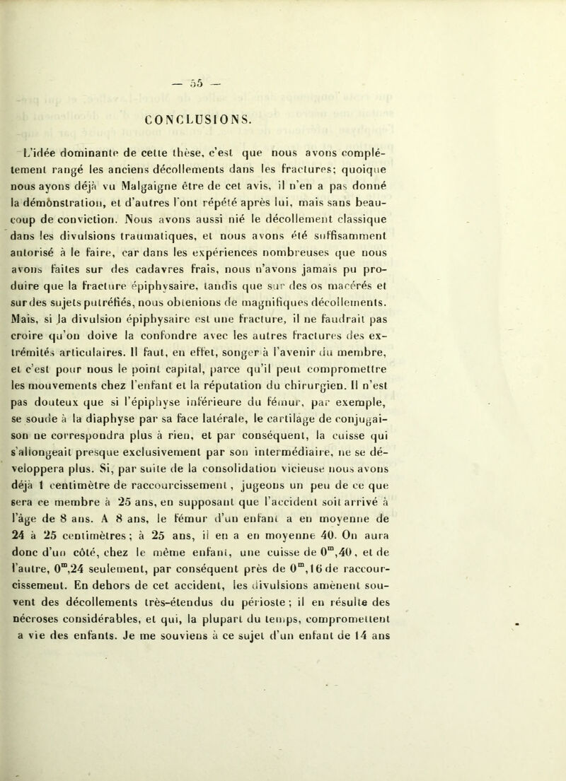 CONCLUSIONS. L’idée dominante de celte thèse, c’est que nous avons complè- tement rangé les anciens décollements dans les fractures; quoique nous ayons déjà vu Malgaigne être de cet avis, il n’en a pas donné la démônstration, et d’autres l'ont répété après lui, mais sans beau- coup de conviction. Nous avons aussi nié le décollement classique dans les divulsions traumatiques, et nous avons été suffisamment autorisé à le faire, car dans les expériences nombreuses que nous avons faites sur des cadavres frais, nous n’avons jamais pu pro- duire que la fracture épiphysaire, tandis que sur des os macérés et sur des sujets putréfiés, nous obtenions de magnifiques décollements. Mais, si la divulsion épiphysaire est une fracture, il ne faudrait pas croire qu’on doive la confondre avec les autres fractures des ex- trémités articulaires. Il faut, en effet, songer à l’avenir du men)bre, et c’est pour nous le point capital, parce qu’il peut compromettre les mouvements chez l’enfanl et la réputation du chirurgien. 11 n’est pas douteux que si l’épiphyse inférieure du fémui’, par exemple, se soude à la diaphyse par sa face latérale, le cartilage de conjugai- son ne correspondra plus à rien, et par conséquent, la cuisse qui s’allongeait presque exclusivement par son intermédiaire, ne se dé- veloppera plus. Si, par suite de la consolidation vicieuse nous avons déjà 1 centimètre de raccourcissement, jugeons un peu de ce que sera ce membre à 25 ans, en supposant que l’accident soit arrivé à l’âge de 8 ans. A 8 ans, le fémur d’un enfant a en moyenne de 24 à 25 centimètres ; à 25 ans, il en a en moyenne 40. On aura donc d’un côté, chez le même enfant, une cuisse de 0“,40, et de l’autre, 0™,24 seulement, par conséquent près de 0“',16de raccour- cissement. En dehors de cet accident, les divulsions amènent sou- vent des décollements très-étendus du périoste ; il en résulte des nécroses considérables, et qui, la plupart du temps, compromettent a vie des enfants. Je me souviens à ce sujet d’un enfant de 14 ans