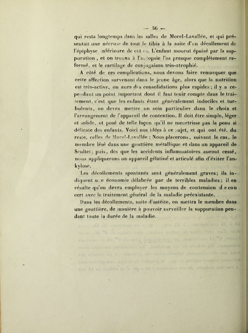 qui resla longtemps dans les salles de Morel-I.avallée, et qui pré- sentait une nécrose de tout le tibia à la suite d’un décollement de l’épiphyse inférieure de cet os. L’enfant mourut épuisé par la sup- puration , et on trouva à l’ai.iopsie l’os presque complètement re- formé, et le cartilage de conjugaison Irès-atrophié, A côté de ces complications, nous devons faire remarquer que celte affection survenant dans le jeune âge, alors que la nutrition est très-active, on aura d( s consolidations plus rapides ; il y a ce- pendant un point important dont il faut tenir compte dans le trai- tement, c’est que les enfants étant généralement indociles et tur- bulents, on devra mettre un soin particulier dans le choix et l’arrangement de l’appareil de contention. Il doit être sintple, léger et solide, et posé de telle façon qu’il ne meurtrisse pas la peau si délicate des enfants. Voici nos idées à ce sujet, et qui ont été, du reste, celles de .^lorel-Lavallée : Nous placerons, suivant le cas, le membre lésé dans une gouttière métallique et dans un appareil de Scuilel ; puis, dès que les accidents inflammatoires auront cessé, nous appliquerons un appareil gélatine et articulé afin d’éviter l’an- kylose. Les décollements spontanés sont généralement graves; ils in- diquent uoe économie délabrée par de terribles maladies: il en résulte qu’on devra employer les moyens de conlension decon cert avec le traitement général de la maladie préexistante. Dans les décollements, suite d’ostéite, on mettra le membre dans une gouttière, de manière à pouvoir surveiller la suppuration pen- dant toute !a durée de la maladie.