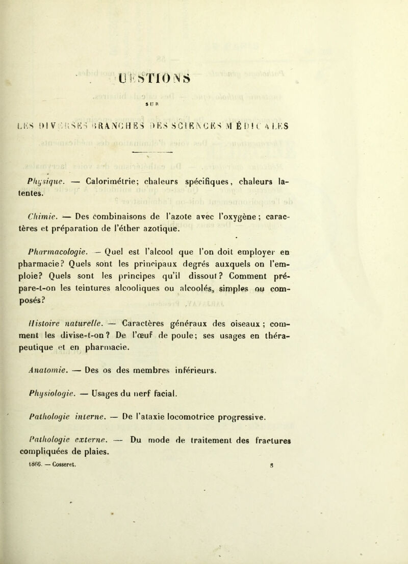 $ U R LKS i)IV ■ USKt DES SGlRiXGES M É [) ! C 'X i.KS Physique. — Calorimétrie; chaleurs spécifiques, chaleurs la- tentes. Chimie. — Des combinaisons de l’azote avec l’oxygène ; carac- tères et préparation de l’éther azotique. Pharmacologie. — Quel est l’alcool que l’on doit employer en pharmacie? Quels sont les principaux degrés auxquels on l’em- ploie? Quels sont les principes qu’il dissout ? Comment pré- pare-t-on les teintures alcooliques ou alcoolés, simples ou com- posés? Histoire naturelle. — Caractères généraux des oiseaux ; com- ment les divise-t-on? De l’œuf de poule; ses usages en théra- peutique et en pharmacie. Anatomie, — Des os des membres inférieurs. Physiologie. — Usages du nerf facial. Pathologie interne. — De l’ataxie locomotrice progressive. Pathologie externe. — Du mode de traitement des fractures compliquées de plaies. 1866. — Cosseret. S