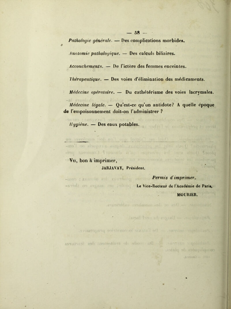 Pathologie générale. — Des cooiplications morbides. Anatomie pathologique. — Des calculs biliaires. Accouchements. — De l’ictère des femmes enceintes. Thérapeutique. — Des voies d’élimination des médicaments. Médecine opératoire. — Du cathétérisme des voies lacrymales. Médecine légale. — Qu’est-ce qu’un antidote? A quelle époque de l’empoisonnement doit-on l’administrer ? Hggiène. — Des eaux potables. Vu, bon à imprimer, JARJAVAY, Président. Permis d'imprimer. Le Vice-Recteur de l’Académie de Paris, MOURIER.