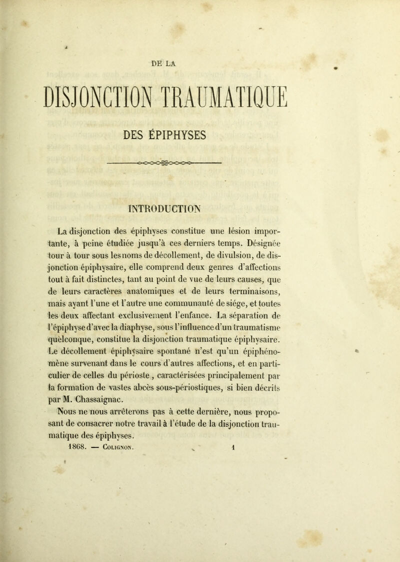 DE LA DISJONCTION TRAUMATIQUE DES ÉPIPHYSES cooogoooo————- INTRODUCTION La disjonction dos épiphyses constitue une lésion impor- tante, à peine étudiée jusqu’à ces derniers temps. Désignée tour à tour sous les noms de décollement, de divulsion, de dis- jonction épiphysaire, elle comprend deux genres d’affections tout à fait distinctes, tant au point de vue de leurs causes, que de leurs caractères anatomiques et de leurs terminaisons, mais ayant l’une et l’autre une communauté de siège, et toutes les deux affectant exclusivement l’enfance. La séparation de l’épiphyse d’avec la diaphyse, sous l’influence d’un traumatisme quèlconque, constitue la disjonction traumatique épiphysaire. Le décollement épiphysaire spontané n’est qu’un épiphéno- mène survenant dans le cours d’autres affections, et en parti- culier de celles du périoste , caractérisées principalement par la formation de vastes abcès sous-périostiques, si bien décrits parM. Chassaignac. Nous ne nous arrêterons pas à cette dernière, nous propo- sant de consacrer notre travail à l’étude de la disjonction trau- matique des épiphyses.