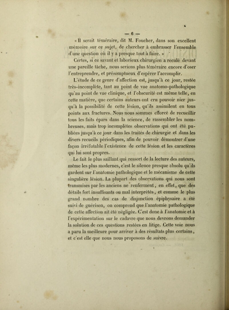 « Il serait téméraire, dit M. Foucher, dans son excellent mémoire sur ce sujet, de chercher à embrasser Fensemble d'une question où il y a presque tout à faire. »  Certes, si ce savant et laborieux chirurgien a reculé devant une pareille tâche, nous serions plus téméraire encore d’oser l’entreprendre, et présomptueux d’espérer l’accomplir. L’étude de ce genre d’affection est, jusqu’à ce jour, restée très-incomplète, tant au point de vue anatomo-pathologique qu’au point de vue clinique, et l’obscurité est même telle, en cette matière, que certains auteurs ont cru pouvoir nier jus- qu’à la possibilité de cette lésion, qu’ils assimilent en tous points aux fractures. Nous nous sommes efforcé de recueillir tous les faits épars dans la science, de rassembler les nom- breuses, mais trop incomplètes observations qui ont été pu- bliées jusqu’à ce jour dans les traités de chirurgie et dans les divers recueils périodiques, afin de pouvoir démontrer d’une façon irréfutable F existence de cette lésion et les caractères qui lui sont propres. Le fait le plus saillant qui ressort de la lecture des auteurs, même les plus modernes, c’est le silence presque absolu qu’ils gardent sur l’anatomie pathologique et le mécanisme de cette singulière lésion. La plupart des observations qui nous sont transmises par les anciens ne renferment, en effet, que des détails fort insuffisants ou mal interprétés, et comme le plus grand nombre des cas de disjonction épiphysaire a été suivi de guérison, on comprend que l’anatomie pathologique de cette affection ait été négligée. C’est donc à l’anatomie et à l’expérimentation sur le cadavre que nous devrons demander la solution de ces questions restées en litige. Cette voie nous a paru la meilleure pour arriver à des résultats plus certains, et c’est elle que nous nous proposons de suivre.