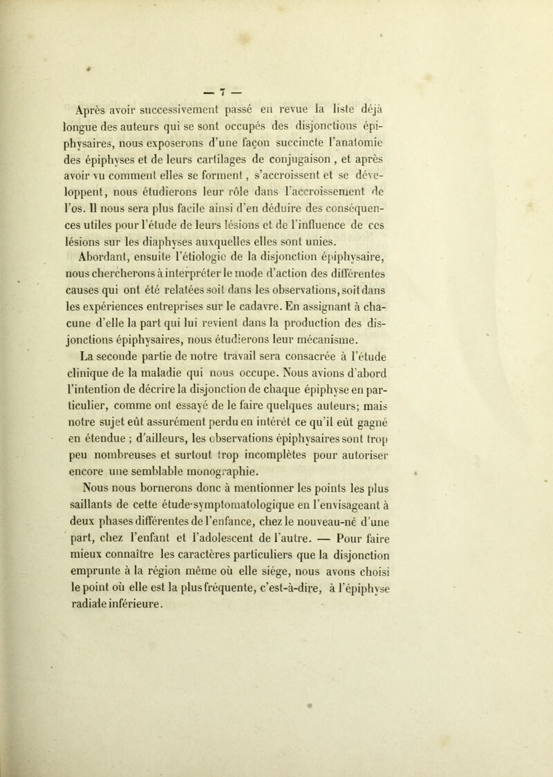 Après avoir successivement passé en revue la liste déjà longue des auteurs qui se sont occupés des disjonctions épi- physaires, nous exposerons d’une façon succincte l'anatomie des épiphyses et de leurs cartilages de conjugaison , et après avoir vu comment elles se forment, s’accroissent et se déve- loppent, nous étudierons leur rôle dans l'accroissement de l’os. Il nous sera plus facile ainsi d’en déduire des conséquen- ces utiles pour l’étude de leurs lésions et de l’influence de ces lésions sur les diaphvses auxquelles elles sont unies. Abordant, ensuite l’étiologie de la disjonction épiphysaire, nous chercherons à interpréter le mode d’action des différentes causes qui ont été relatées soit dans les observations, soit dans les expériences entreprises sur le cadavre. En assignant à cha- cune d’elle la part qui lui revient dans la production des dis- jonctions épiphysaires, nous étudierons leur mécanisme. La seconde partie de notre travail sera consacrée à l'étude clinique de la maladie qui nous occupe. Nous avions d'abord l’intention de décrire la disjonction de chaque épiphyse en par- ticulier, comme ont essayé de le faire quelques auteurs; mais notre sujet eût assurément perdu en intérêt ce qu'il eut gagné en étendue ; d’ailleurs, les observations épiphysaires sont trop peu nombreuses et surtout trop incomplètes pour autoriser encore une semblable monographie. Nous nous bornerons donc à mentionner les points les plus saillants de cette étude-symptomatologique en l'envisageant à deux phases différentes de l’enfance, chez le nouveau-né d’une part, chez l’enfant et l'adolescent de l’autre. — Pour faire mieux connaître les caractères particuliers que la disjonction emprunte à la région même où elle siège, nous avons choisi le point ou elle est la plus fréquente, c’est-à-dire, à l'épiphyse radiale inférieure.