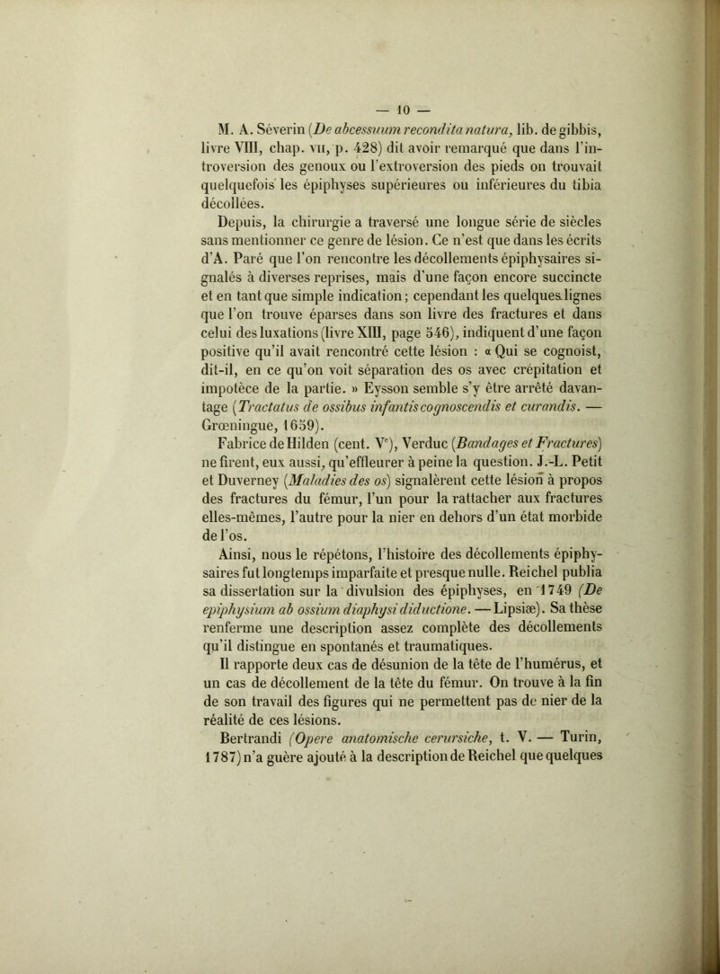 M. A. Séverin [De abcessuum recouditanatura, lib. de gibbis, livre VIII, chap. vu, p. 428) dit avoir remarqué que dans l’in- troversion des genoux ou l’extroversion des pieds on trouvait quelquefois les épiphyses supérieures ou inférieures du tibia décollées. Depuis, la chirurgie a traversé une longue série de siècles sans mentionner ce genre de lésion. Ce n’est que dans les écrits d’A. Paré que l’on rencontre les décollements épiphysaires si- gnalés à diverses reprises, mais d'une façon encore succincte et en tant que simple indication; cependant les quelques lignes que l’on trouve éparses dans son livre des fractures et dans celui des luxations (livre XIII, page 546), indiquent d’une façon positive qu’il avait rencontré cette lésion : a Qui se cognoist, dit-il, en ce qu’on voit séparation des os avec crépitation et impotèce de la partie. » Eysson semble s’y être arrêté davan- tage {Tractatus cle ossibus infantiscognoscendis et curandis. — Grœningue, 1659). Fabrice de Hilden (cent. Ve), Verduc [Bandages et Fractures) ne firent, eux aussi, qu’effleurer à peine la question. J.-L. Petit et Duverney [Maladies des os) signalèrent cette lésion à propos des fractures du fémur, l’un pour la rattacher aux fractures elles-mêmes, l’autre pour la nier en dehors d’un état morbide de l’os. Ainsi, nous le répétons, l’histoire des décollements épiphy- saires fut longtemps imparfaite et presque nulle. Reichel publia sa dissertation sur la divulsion des épiphyses, en 1749 (De epiphysium ab ossiumdiaphysidiductione. —Lipsiæ). Sa thèse renferme une description assez complète des décollements qu'il distingue en spontanés et traumatiques. Il rapporte deux cas de désunion de la tête de l’humérus, et un cas de décollement de la tête du fémur. On trouve à la fin de son travail des figures qui ne permettent pas de nier de la réalité de ces lésions. Bertrandi (Opéré anatomische cerursiche, t. V. — Turin, 1787) n’a guère ajouté à la description de Reichel que quelques