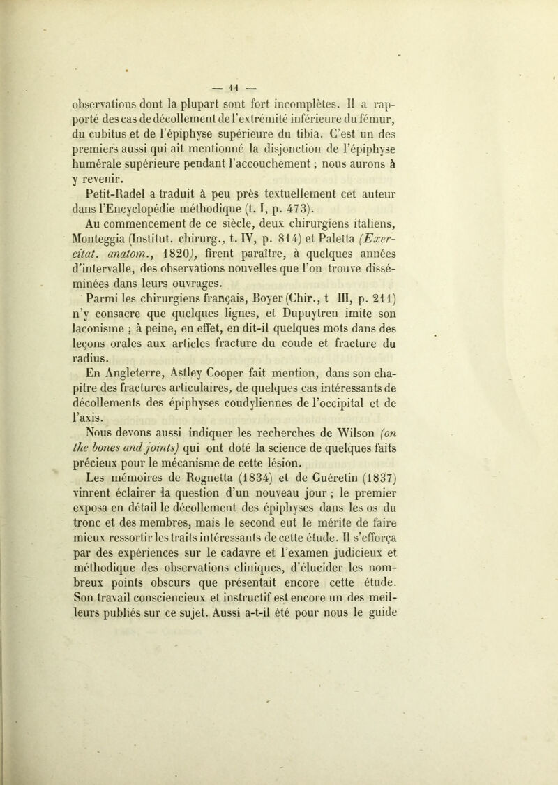 observations dont la plupart sont fort incomplètes. Il a rap- porté des cas de décollement de l'extrémité inférieure du fémur, du cubitus et de l'épiphyse supérieure du tibia. C’est un des premiers aussi qui ait mentionné la disjonction de l’épiphyse humérale supérieure pendant l’accouchement ; nous aurons à y revenir. Petit-Radel a traduit à peu près textuellement cet auteur dans l’Encyclopédie méthodique (t. I, p. 473). Au commencement de ce siècle, deux chirurgiens italiens, Monteggia (Institut, chirurg., t. IV, p. 814) et Paletta (Exer- citât, cinatom., 1820,), firent paraître, à quelques années d’intervalle, des observations nouvelles que l’on trouve dissé- minées dans leurs ouvrages. Parmi les chirurgiens français, Boyer (Chir., t DI, p. 211) n’y consacre que quelques lignes, et Dupuytren imite son laconisme ; à peine, en effet, en dit-il quelques mots dans des leçons orales aux articles fracture du coude et fracture du radius. En Angleterre, Astley Cooper fait mention, dans son cha- pitre des fractures articulaires, de quelques cas intéressants de décollements des épiphyses coudyliermes de l’occipital et de l’axis. Nous devons aussi indiquer les recherches de Wilson (on tlie bones and joints) qui ont doté la science de quelques faits précieux pour le mécanisme de cette lésion. Les mémoires de Rognetta (1834) et de Guéretin (1837) vinrent éclairer la question d’un nouveau jour ; le premier exposa en détail le décollement des épiphyses dans les os du tronc et des membres, mais le second eut le mérite de faire mieux ressortir les traits intéressants de cette étude. Il s’efforça par des expériences sur le cadavre et l’examen judicieux et méthodique des observations cliniques, d'élucider les nom- breux points obscurs que présentait encore cette étude. Son travail consciencieux et instructif est encore un des meil- leurs publiés sur ce sujet. Aussi a-t-il été pour nous le guide