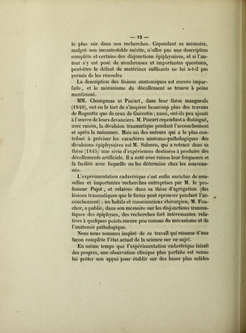 le plus sûr dans nos recherches. Cependant ce mémoire, malgré son incontestable mérite, n’offre pas une description complète et certaine des disjonctions épiphysaires, et si l’au- teur s’y est posé de nombreuses et importantes questions, peut-être le défaut de matériaux suffisants ne lui a-t-il pas permis de les résoudre La description des lésions anatomiques est encore impar- faite , et le mécanisme du décollement se trouve à peine mentionné. MM. Champmas et Piscart, dans leur thèse inaugurale (1840), ont eu le tort de s’inspirer beaucoup plus des travaux de Rognetta que de ceux de Guéretin ; aussi, ont-ils peu ajouté à l’œuvre de leurs devanciers. M. Piscart cependant a distingué, avec raison, la divulsion traumatique pendant l’accouchement et après la naissance. Mais un des auteurs qui a le plus con- tribué à préciser les caractères anatomo-pathologiques des divulsions épiphysaires est M. Salmon, qui a retracé dans sa thèse (1845j une série d’expériences destinées à produire des décollements artificiels. Il a noté avec raison leur fréquence et la facilité avec laquelle on les détermine chez les nouveau- nés. L’expérimentation cadavérique s’est enfin enrichie de nou- velles et importantes recherches entreprises par M. le pro- fesseur Pajot , et relatees dans sa thèse d’agrégation (des lésions traumatiques que le fœtus peut éprouver pendant l’ac- couchement) ; un habile et consciencieux chirurgien, M. Fou- cher, a publié, dans son mémoire sur les disjonctions trauma- tiques des épiphyses, des recherches fort intéressantes rela- tives à quelques points encore peu connus du mécanisme et de l’anatomie pathologique. Nous nous sommes inspiré de ce travail qui résume d’une façon complète l’état actuel de la science sur ce sujet. En même temps que l’expérimentation cadavérique faisait des progrès, une observation clinique plus parfaite est venue lui prêter son appui pour établir sur des bases plus solides