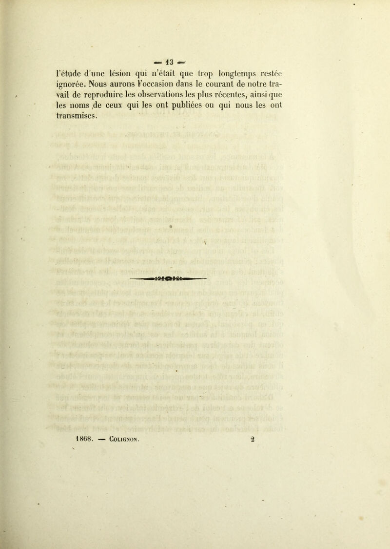 l’étude d'une lésion qui n’était que trop longtemps restée ignorée. Nous aurons l’occasion dans le courant de notre tra- vail de reproduire les observations les plus récentes, ainsi que les noms ,de ceux qui les ont publiées ou qui nous les ont transmises. 1868. — Cougnon. 2