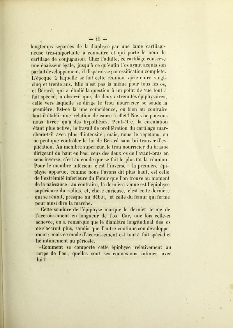 longtemps séparées de la diaphyse par une lame cartilagi- neuse très-importante à connaître et qui porte le nom de cartilage de conjugaison. Chez l’adulte, ce cartilage conserve une épaisseur égale, jusqu’à ce qu’enfin l’os ayant acquis son parfait développement, il disparaisse par ossification complète. L’époque à laquelle se fait cette réunion varie entre vingt- cinq et trente ans. Elle n'est pas la même pour tous les os, et Bérard, qui a étudié la question à un point de vue tout à fait spécial, a observé que, de deux extrémités épiphysaires, celle vers laquelle se dirige le trou nourricier se soude la première. Est-ce là une coïncidence, ou bien au contraire faut-il établir une relation de cause à effet? Nous ne pouvons nous livrer qu’à des hypothèses. Peut-être, la circulation étant plus active, le travail de prolifération du cartilage mar- chera-t-il avec plus d’intensité ; mais, nous le répétons, on ne peut que contrôler la loi de Bérard sans lui trouver d’ex- plication. Au membre supérieur, le trou nourricier du bras se dirigeant de haut en bas, ceux des deux os de l’avant-bras en sens inverse, c’est au coude que se fait le plus tôt 1a. réunion. Pour le membre inférieur c’est l’inverse : la première épi- physe apparue, comme nous l’avons dit plus haut, est celle de l’extrémité inférieure du fémur que l’on trouve au moment de la naissance ; au contraire, la dernière venue est l’épipliyse supérieure du radius, et, chose curieuse, c’est cette dernière qui se réunit, presque au début, et celle du fémur qui ferme pour ainsi dire la marche. Cette soudure de l’épiphyse marque le dernier terme de l’accroissement en longueur de l’os. Car, une fois celle-ci achevée, on a remarqué que le diamètre longitudinal des os ne s’accroît plus, tandis que l’autre continue son développe- ment ; mais ce mode d’accroissement est tout à fait spécial et lié intimement au périoste. Comment se comporte cette épiphyse relativement an corps de l’os, quelles sont ses connexions intimes avec lui?