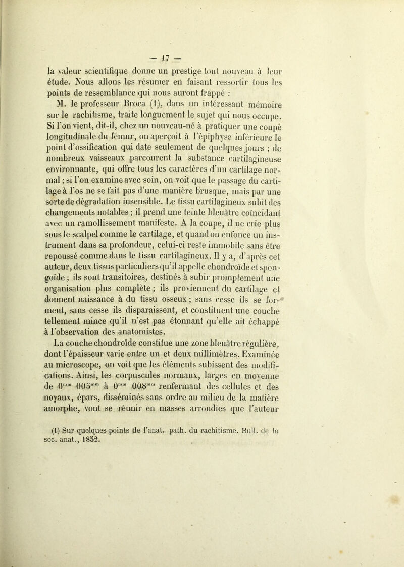 Ja valeur scientifique donne un prestige tout nouveau à leur étude. Nous allons les résumer en faisant ressortir tous les points de ressemblance qui nous auront frappé : M. le professeur Broca (1), dans un intéressant mémoire sur le rachitisme, traite longuement le sujet qui nous occupe. Si l’on vient, dit-il, chez un nouveau-né à pratiquer une coupé longitudinale du fémur, on aperçoit à l’épiphyse inférieure le point d’ossification qui date seulement de quelques jours ; de nombreux vaisseaux parcourent la substance cartilagineuse environnante, qui offre tous les caractères d’un cartilage nor- mal ; si l’on examine avec soin, on voit que le passage du carti- lage à l’os ne se fait pas d’une manière brusque, mais par une sorte de dégradation insensible. Le tissu cartilagineux subit des changements notables ; il prend une teinte bleuâtre coïncidant avec un ramollissement manifeste. A la coupe, il ne crie plus sous le scalpel comme le cartilage, et quand on enfonce un ins- trument dans sa profondeur, celui-ci reste immobile sans être repoussé comme dans le tissu cartilagineux. Il y a, d’après cet auteur, deux tissus particuliers qu’il appelle chondroïde et spon- goïde ; ils sont transitoires, destinés à subir promptement une organisation plus complète ; ils proviennent du cartilage et donnent naissance à du tissu osseux ; sans cesse ils se for- ment, sans cesse ils disparaissent, et constituent une couche tellement mince qu’il n’est pas étonnant qu’elle ait échappé à l’observation des anatomistes. La couche chondroïde constitue une zone bleuâtre régulière, dont l’épaisseur varie entre un et deux millimètres. Examinée au microscope, on voit que les éléments subissent des modifi- cations. Ainsi, les corpuscules normaux, larges en moyenne de 0mm 00omm à ûmm 008mm renfermant des cellules et des noyaux, épars, disséminés sans ordre au milieu de la matière amorphe, vont se réunir en masses arrondies que l’auteur (l) Sur quelques points de Tanat. path. du rachitisme. Bull, de la soc. anat., 1852.