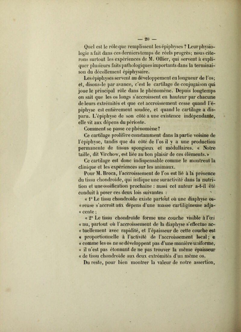 Quel est le rôle que remplissent les épipliyses ? Leur physio- logie a fait dans ces dernierstemps de réels progrès; nous cite- rons surtout les expériences de M. Ollier, qui servent à expli- quer plusieurs faits pathologiques importants dans la terminai- son du décollement épiphysaire. Les épiphyses servent au développement en longueur de l’os; et, disons-le par avance, c’est le cartilage de conjugaison qui joue le principal rôle dans le phénomène. Depuis longtemps on sait que les os longs s’accroissent en hauteur par chacune de leurs extrémités et que cet accroissement cesse quand l’é- piphyse est entièrement soudée, et quand le cartilage a dis- paru. L’épiphyse de son côté a une existence indépendante, elle vit aux dépens du périoste. Comment se passe ce phénomène ? Ce cartilage prolifère constamment dans la partie voisine de l’épiphyse, tandis que du côté de l’os il y a une production permanente de tissus spongieux et médullaires. « Notre taille, dit Virchow, est liée au bon plaisir de ces éléments. » Ce cartilage est donc indispensable comme le montrent la clinique et les expériences sur les animaux. Pour M. Broca, l’accroissement de l’os est lié à la présence du tissu chondroïde, qui indique une suractivité dans la nutri- tion et une ossification prochaine : aussi cet auteur a-t-il été conduit à poser ces deux lois suivantes : « 1° Le tissu chondroïde existe partout où une diaphyse os- «seuse s’accroît aux dépens d'une masse cartiligineuse adja- « cente ; « 2° Le tissu chondroïde forme une couche visible à l’œi « nu, partout où l’accroissement de la diaphyse s’effectue ac- « tuellement avec rapidité, et l’épaisseur de cette couche est « proportionnelle à l’activité de l’accroissement local ; e « comme les os ne se développent pas d’une manière uniforme, « il n’est pas étonnant de ne pas trouver la même épaisseur « de tissu chondroïde aux deux extrémités d’un même os. Du reste, pour bien montrer la valeur de notre assertion,