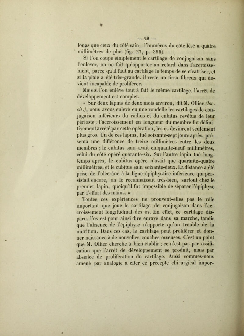 longs que ceux du côté sain ; l’humérus du côté lésé a quatre millimètres de plus (fig. 27, p. 395). Si l'on coupe simplement le cartilage de conjugaison sans l’enlever, on ne fait qu'apporter un retard dans l’accroisse- ment, parce qu'il faut au cartilage le temps de se cicatriser, et si la plaie a été très-grande, il reste un tissu fibreux qui de- vient incapable de proliférer. Mais si l’on enlève tout à fait le même cartilage, l’arrêt de développement est complet. « Sur deux lapins de deux mois environ, dit M. Ollier (loc. cit.J, nous avons enlevé en une rondelle les cartilages de con- jugaison inférieurs du radius et du cubitus revêtus de leur périoste ; l'accroissement en longueur du membre fut défini- tivement arrêté par cette opération, les os devinrent seulement plus gros. Un de ces lapins, tué soixante-sept jours après, pré- senta une différence de treize millimètres entre les deux- membres ; le cubitus sain avait cinquante-neuf millimètres, celui du côté opéré quarante-six. Sur l’autre lapin tué long- temps après, le cubitus opéré n'avait que quarante-quatre millimètres, et le cubitus sain soixante-deux. La distance a été prise de l’olécrâne à la ligne épiphysaire inférieure qui per- sistait encore, on le reconnaissait très-bien, surtout chez le premier lapin, quoiqu'il fût impossible de séparer l’épiphyse par l’effort des mains. » Toutes ces expériences ne prouvent-elles pas le rôle important que joue le cartilage de conjugaison dans l'ac- croissement longitudinal des os. En effet, ce cartilage dis- paru, l’os est pour ainsi dire enrayé dans sa marche, tandis que l'absence de l'épiphyse n’apporte qu’un trouble de la nutrition. Dans ces cas, le cartilage peut proliférer et don- ner naissance à de nouvelles couches osseuses. C'est un point que M. Ollier cherche à bien établir ; ce n’est pas par ossifi- cation que l'arrêt de développement se produit, mais par absence de prolifération du cartilage. Aussi sommes-nous amené par analogie à citer ce précepte chirurgical impor-