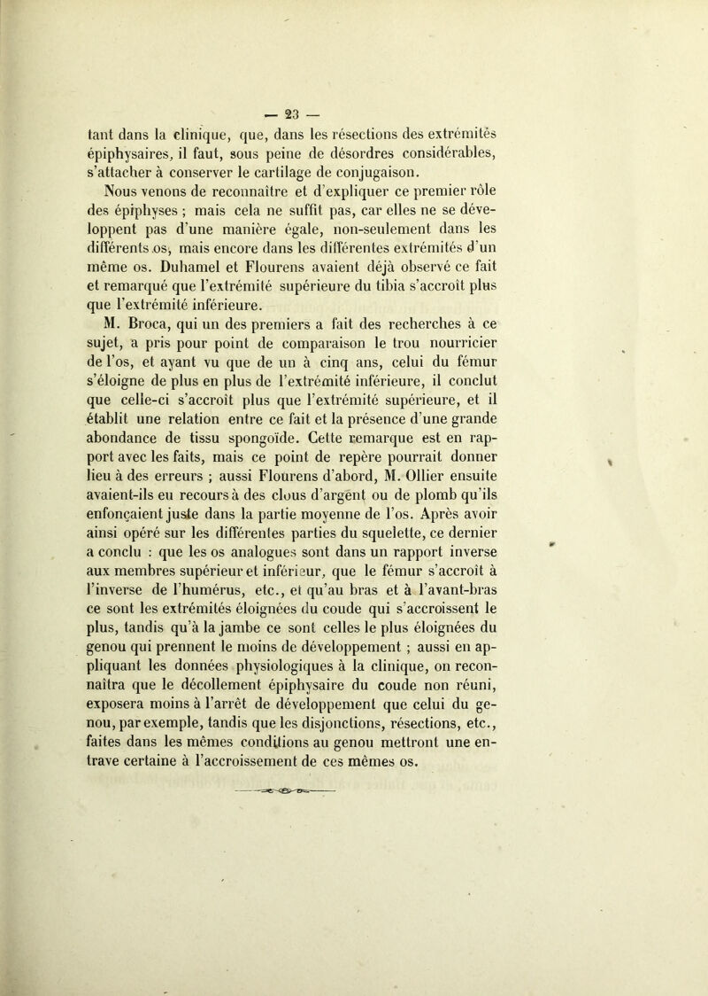 tant dans la clinique, que, dans les résections des extrémités épiphysaires, il faut, sous peine de désordres considérables, s’attacher à conserver le cartilage de conjugaison. Nous venons de reconnaître et d’expliquer ce premier rôle des épiphyses ; mais cela ne suffit pas, car elles ne se déve- loppent pas d’une manière égale, non-seulement dans les différents .os, mais encore dans les différentes extrémités d’un même os. Duhamel et Flourens avaient déjà observé ce fait et remarqué que l’extrémité supérieure du tibia s’accroît plus que l’extrémité inférieure. M. Broca, qui un des premiers a fait des recherches à ce sujet, a pris pour point de comparaison le trou nourricier de l’os, et ayant vu que de un à cinq ans, celui du fémur s’éloigne de plus en plus de l’extrémité inférieure, il conclut que celle-ci s’accroît plus que l’extrémité supérieure, et il établit une relation entre ce fait et la présence d’une grande abondance de tissu spongoïde. Cette remarque est en rap- port avec les faits, mais ce point de repère pourrait donner lieu à des erreurs ; aussi Flourens d’abord, M. Ollier ensuite avaient-ils eu recours à des clous d’argent ou de plomb qu’ils enfonçaient juste dans la partie moyenne de l’os. Après avoir ainsi opéré sur les différentes parties du squelette, ce dernier a conclu : que les os analogues sont dans un rapport inverse aux membres supérieur et inférieur, que le fémur s’accroît à l’inverse de l’humérus, etc., et qu’au bras et à l’avant-bras ce sont les extrémités éloignées du coude qui s’accroissent le plus, tandis qu’à la jambe ce sont celles le plus éloignées du genou qui prennent le moins de développement ; aussi en ap- pliquant les données physiologiques à la clinique, on recon- naîtra que le décollement épiphysaire du coude non réuni, exposera moins à l’arrêt de développement que celui du ge- nou, par exemple, tandis que les disjonctions, résections, etc., faites dans les mêmes conditions au genou mettront une en- trave certaine à l’accroissement de ces mêmes os.