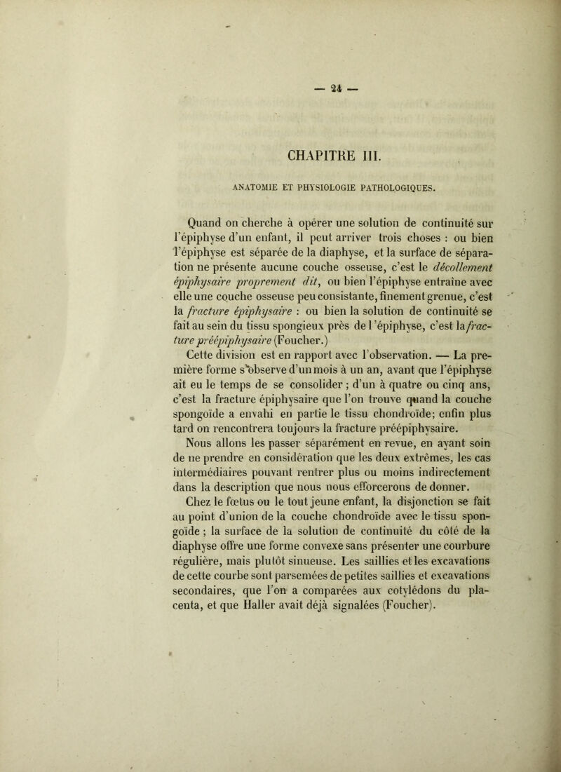 CHAPITRE 111. ANATOMIE ET PHYSIOLOGIE PATHOLOGIQUES. Quand on cherche à opérer une solution de continuité sur l’épiphyse d’un enfant, il peut arriver trois choses : ou bien l’épiphyse est séparée de la diaphyse, et la surface de sépara- tion ne présente aucune couche osseuse, c’est le décollement épiphysaire proprement dit, ou bien l’épiphyse entraîne avec elle une couche osseuse peu consistante, finement grenue, c’est la fracture épiphysaire : ou bien la solution de continuité se fait au sein du tissu spongieux près de 1 épiphyse, c’est \& frac- ture préépiphysaire (Foucher.) Cette division est en rapport avec l’observation. — La pre- mière forme s’bbserve d’un mois à un an, avant que l’épiphyse ait eu le temps de se consolider ; d’un à quatre ou cinq ans, c’est la fracture épiphysaire que l’on trouve quand la couche spongoïde a envahi en partie le tissu chondroïde; enfin plus tard on rencontrera toujours la fracture préépiphysaire. Nous allons les passer séparément en revue, en ayant soin de ne prendre en considération que les deux extrêmes, les cas intermédiaires pouvant rentrer plus ou moins indirectement dans la description que nous nous efforcerons de donner. Chez le fœtus ou le tout jeune enfant, la disjonction se fait au point d’union de la couche chondroïde avec le tissu spon- goïde ; la surface de la solution de continuité du côté de la diaphyse offre une forme convexe sans présenter une courbure régulière, mais plutôt sinueuse. Les saillies et les excavations de cette courbe sont parsemées de petites saillies et excavations secondaires, que l’on a comparées aux cotylédons du pla- centa, et que Haller avait déjà signalées (Foucher).