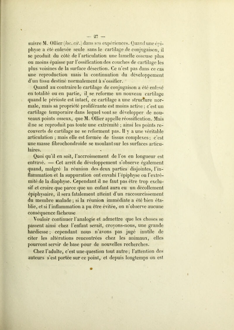 — -27 — suivre M. Ollier {/oc. ci/.) dans ses expériences. Quand une épi- physe a été enlevée seule sans le cartilage de conjugaison, il se produit du côté de l’articulation une lamelle osseuse plus ou moins épaisse par l'ossification des couches de cartilage les plus voisines de la surface désection. Ce n’est pas dans ce cas une reproduction mais la continuation du développement d’un tissu destiné normalement à s’ossifier. Quand au contraire le cartilage de conjugaison a été enlevé en totalité ou en partie, il se reforme un nouveau cartilage quand le périoste est intact, ce cartilage a une structure nor- male, mais sa propriété proliférante est moins active ; c’est un cartilage temporaire dans lequel vont se développer de nou- veaux points osseux, que M. Ollier appelle réossification. Mais il ne se reproduit pas toute une extrémité ; ainsi les points re- couverts de cartilage ne se reforment pas. Il y a une véritable articulation ; mais elle est formée de tissus complexes; c’est une masse fibrochondroïde se moulant sur les surfaces articu- laires. Quoi qu'il en soit, l’accroissement de l’os en longueur est entravé. — Cet arrêt de développement s’observe également quand, malgré la réunion des deux parties disjointes, l’in- flammation et la suppuration ont envahi l'épiphyse ou l’extré- mité de la diaphyse. Cependant il ne faut pas être trop exclu- sif et croire que parce que un enfant aura eu un décollement épiphysaire, il sera fatalement atteint d’un raccourcissement du membre malade ; si la réunion immédiate a été bien éta- blie, et si l’inflammation a pu être évitée, on n’observe aucune conséquence fâcheuse Vouloir continuer l’analogie et admettre que les choses se passent ainsi chez l’enfant serait, croyons-nous, une grande hardiesse ;• cependant nous n’avons pas jugé inutile de citer les altérations rencontrées chez les animaux, elles pourront servir de base pour de nouvelles recherches. Chez l’adulte, c’est une question tout autre ; l’attention des auteurs s’est portée sur ce point, et depuis longtemps on est •