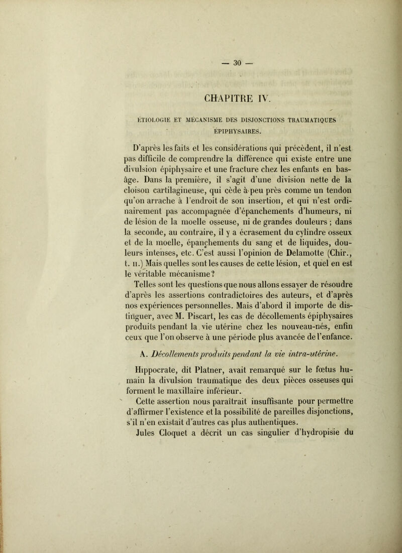 CHAPITRE IV. ETIOLOGIE ET MECANISME DES DISJONCTIONS TRAUMATIQUES ÉPIPHYSÀIRES. D’après les faits et les considérations qui précèdent, il n’est pas difficile de comprendre la différence qui existe entre une divulsion épiphysaire et une fracture chez les enfants en bas- âge. Dans la première, il s’agit d’une division nette de la cloison cartilagineuse, qui cède à peu près comme un tendon qu’on arrache à l'endroit de son insertion, et qui n’est ordi- nairement pas accompagnée d’épanchements d’humeurs, ni de lésion de la moelle osseuse, ni de grandes douleurs ; dans la seconde, au contraire, il y a écrasement du cylindre osseux et de la moelle, épanchements du sang et de liquides, dou- leurs intenses, etc. C’est aussi l’opinion de Delamotte (Chir., t. ii.) Mais quelles sont les causes de cette lésion, et quel en est le véritable mécanisme ? Telles sont les questions que nous allons essayer de résoudre d’après les assertions contradictoires des auteurs, et d’après nos expériences personnelles. Mais d’abord il importe de dis- tinguer, avec M. Piscart, les cas de décollements épiphysaires produits pendant la vie utérine chez les nouveau-nés, enfin ceux que l’on observe à une période plus avancée de l’enfance. A. Décollements produits 'pendant la vie intra-utérine. Hippocrate, dit Platner, avait remarqué sur le fœtus hu- main la divulsion traumatique des deux pièces osseuses qui forment le maxillaire inférieur. Cette assertion nous paraîtrait insuffisante pour permettre d'affirmer l’existence et la possibilité de pareilles disjonctions, s’il n’en existait d’autres cas plus authentiques. Jules Cloquet a décrit un cas singulier d’hydropisie du