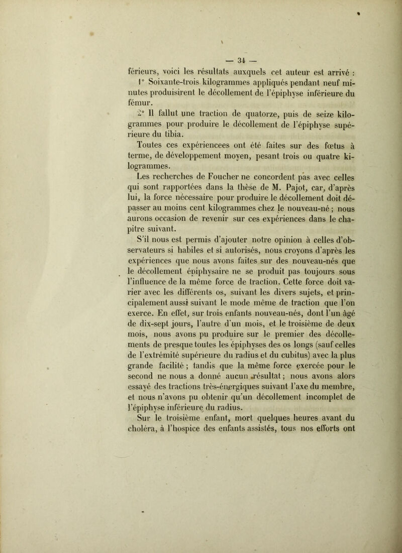 férieurs, voici les résultats auxquels cet auteur est arrivé : 1° Soixante-trois, kilogrammes appliqués pendant neuf mi- nutes produisirent le décollement de l’épiphyse inférieure du fémur. 2° Il fallut une traction de quatorze, puis de seize kilo- grammes pour produire le décollement de l’épiphyse supé- rieure du tibia. Toutes ces expériencees ont été faites sur des fœtus à terme, de développement moyen, pesant trois ou quatre ki- logrammes. Les recherches de Foucher ne concordent pas avec celles qui sont rapportées dans la thèse de M. Pajot, car, d’après lui, la force nécessaire pour produire le décollement doit dé- passer au moins cent kilogrammes chez le nouveau-né ; nous aurons occasion de revenir sur ces expériences dans le cha- pitre suivant. S’il nous est permis d’ajouter notre opinion à celles d’ob- servateurs si habiles et si autorisés, nous croyons d'après les expériences que nous avons faites sur des nouveau-nés que le décollement épiphysaire ne se produit pas toujours sous l’influence de la même force de traction. Cette force doit va- rier avec les différents os, suivant les divers sujets, et prin- cipalement aussi suivant le mode même de traction que l’on exerce. En effet, sur trois enfants nouveau-nés, dont l’un âgé de dix-sept jours, l’autre d'un mois, et le troisième de deux mois, nous avons pu produire sur le premier des décolle- ments de presque toutes les épiphyses des os longs (sauf celles de l’extrémité supérieure du radius et du cubitus) avec la plus grande facilité ; tandis que la même force exercée pour le second ne nous a donné aucun .résultat ; nous avons alors essayé des tractions très-énergiques suivant l’axe du membre, et nous n’avons pu obtenir qu’un décollement incomplet de l’épiphyse inférieure du radius. Sur le troisième enfant, mort quelques heures avant du choléra, à l’hospice des enfants assistés, tous nos efforts ont