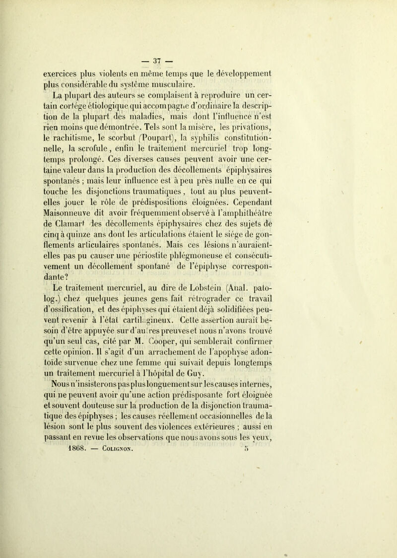 exercices plus violents en même temps que le développement plus considérable du système musculaire. La plupart des auteurs se complaisent à reproduire un cer- tain cortège étiologique qui accompagne d’ordinaire la descrip- tion de la plupart des maladies, mais dont l’influence n’est rien moins que démontrée. Tels sont la misère, les privations, le rachitisme, le scorbut ('Poupart), la syphilis constitution- nelle, la scrofule, enfin le traitement mercuriel trop long- temps prolongé. Ces diverses causes peuvent avoir une cer- taine valeur dans la production des décollements épiphysaires spontanés ; mais leur influence est à peu près nulle en ce qui touche les disjonctions traumatiques , tout au plus peuvent- elles jouer le rôle de prédispositions éloignées. Cependant Maisonneuve dit avoir fréquemment observé à l’amphithéâtre de Clamart des décollements épiphysaires chez des sujets de cinq à quinze ans dont les articulations étaient le siège de gon- flements articulaires spontanés. Mais ces lésions n’auraient- elles pas pu causer une périostite phlégmoneuse et consécuti- vement un décollement spontané de l’épiphyse correspon- dante? Le traitement mercuriel, au dire de Lobstein (Anal, pato- log.) chez quelques jeunes gens fait rétrograder ce travail d’ossification, et des épiphvses qui étaient déjà solidifiées peu- vent revenir à l'état cartilagineux. Cette assertion aurait be- soin d’être appuyée sur d’au à'es preuves et nous n’avons trouvé qu’un seul cas, cité par M. Cooper, qui semblerait confirmer cette opinion. Il s’agit d’un arrachement de l’apophyse adon- toïde survenue chez une femme qui suivait depuis longtemps un traitement mercuriel à l’hôpital de Guy. Nous n’insisterons pas plus longuement sur les causes internes, qui ne peuvent avoir qu’une action prédisposante fort éloignée et souvent douteuse sur la production de la disjonction trauma- tique des épiphyses ; les causes réellement occasionnelles de la lésion sont le plus souvent des violences extérieures ; aussi en passant en revue les observations que nous avons sous les yeux, 1868. — Colignon. 5