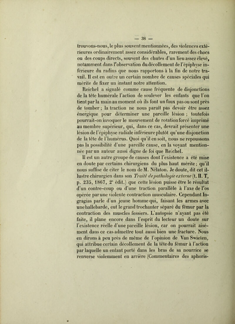 trouvons-nous, le plus souvent mentionnées, des violences exté- rieures ordinairement assez considérables, rarement des chocs ou des coups directs, souvent des chutes d'un lieu assez élevé, notamment dans l’observation du décollement de l’épiphyse in- férieure du radius que nous rapportons à la fin de notre tra- vail. Il est en outre un certain nombre de causes spéciales qui mérite de fixer un instant notre attention. Reichel a signalé comme cause fréquente de disjonctions de la tête humérale l’action de soulever les enfants que l’on tient par la main au moment où ils font un faux pas ou sont près de tomber ; la traction ne nous paraît pas devoir être assez énergique pour déterminer une pareille lésion ; toutefois pourrait-on invoquer le mouvement de rotation forcé imprimé au membre supérieur, qui, dans ce cas, devrait présenter une lésion de l’épiphyse radiale inférieure plutôt qu’une disjonction de la tête de l’humérus. Quoi qu’il en soit, nous ne repoussons pas la possibilité d’une pareille cause, en la voyant mention- née par un auteur aussi digne de foi que Reichel. Il est un autre groupe de causes dont l’existence a été mise en doute par certains chirurgiens du plus haut mérite ; qu’il nous suffise de citer le nom deM. Nélaton. Je doute, dit cet il- lustre chirurgien dans son Traité de pathologie externe (t. II. T, p. 235, 1867, 2e édit.) que cette lésion puisse être le résultat d’un contre-coup ou d’une traction parallèle à l’axe de l’os opérée par une violente contraction musculaire. Cependant In- gragias parle d'un jeune homme qui, faisant les armes avec unehallebarde, eut le grand trochanter séparé du fémur par la contraction des muscles fessiers. L'autopsie n'ayant pas été faite, il plane encore dans l’esprit du lecteur un doute sur l’existence réelle d’une pareille lésion, car on pourrait aisé- ment dans ce cas admettre tout aussi bien une fracture. Nous en dirons à peu près de même de l’opinion de Van Swieten, qui attribue certain décollement de la tête du fémur à l’action par laquelle un enfant porté dans les bras de sa nourrice se renverse violemment en arrière (Commentaires des aphoris-