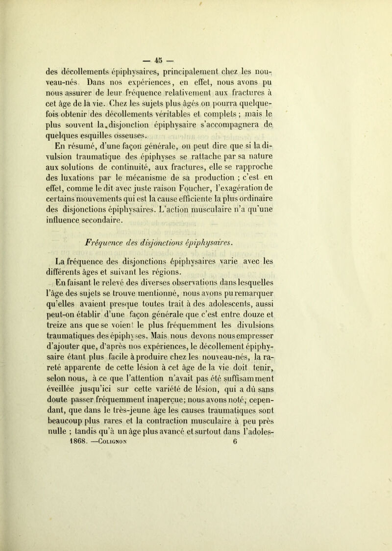 — 45 — des décollements épiphysaires, principalement chez les nou- veau-nés, Dans nos expériences, en effet, nous avons pu nous assurer de leur fréquence relativement aux fractures à cet âge de la vie. Chez les sujets plus âgés on pourra quelque- fois obtenir des décollements véritables et complets ; mais le plus souvent la.disjonction épiphysaire s’accompagnera de quelques esquilles osseuses. En résumé, d’une façon générale, on peut dire que si la di- vulsion traumatique des épiphyses se rattache par sa nature aux solutions de continuité, aux fractures, elle se rapproche des luxations par le mécanisme de sa production ; c’est en effet, comme le dit avec juste raison Foucher, l’exagération de certains mouvements qui est la cause efficiente la plus ordinaire des disjonctions épiphysaires. L’action musculaire n’a qu’une influence secondaire. Fréquence des disjonctions épiphysaires. La fréquence des disjonctions épiphysaires varie avec les différents âges et suivant les régions. En faisant le relevé des diverses observations dans lesquelles l’âge des sujets se trouve mentionné, nous avons pu remarquer qu’elles avaient presque toutes trait à des adolescents, aussi peut-on établir d’une façon générale que c’est entre douze et treize ans que se voient le plus fréquemment les divulsions traumatiques des épiphyses. Mais nous devons nous empresser d’ajouter que, d’après nos expériences, le décollement épiphy- saire étant plus facile à produire chez les nouveau-nés, la ra- reté apparente de cette lésion à cet âge de la vie doit tenir, selon nous, à ce que l’attention n’avait pas été suffisamment éveillée jusqu’ici sur cette variété de lésion, qui a dû sans doute passer fréquemment inaperçue; nous avons noté, cepen- dant, que dans le très-jeune âge les causes traumatiques sont beaucoup plus rares et la contraction musculaire à peu près nulle ; tandis qu’à un âge plus avancé et surtout dans l’adoles-