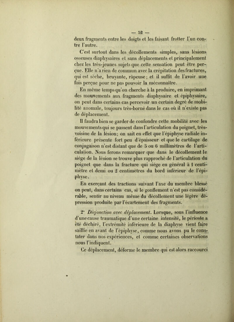 deux fragments entre les doigts et les faisant frotter l'un con- tre l’autre. C’est surtout dans les décollements simples, sans lésions osseuses diaphysaires et sans déplacements et principalement chez les très-jeunes sujets que cette sensation peut être per- çue. Elle n’a rien de commun avec la crépitation des fractures, qui est sèche, bruyante, râpeuse ; et il suffit de l’avoir uue fois perçue pour ne pas pouvoir la méconnaître. En même temps qu’on cherche à la produire, en imprimant des mouvements aux fragments diaphysaire et épiphysaire, on peut dans certains cas percevoir un certain degré de mobi- lité anomale, toujours très-borné dans le cas où il n’existe pas de déplacement. Il faudra bien se garder de confondre cette mobilité avec les mouvements qui se passent dans l’articulation du poignet, très- voisine de la lésion; on sait en effet que l’épiphyse radiale in- férieure présente fort peu d’épaisseur et que le cartilage de conjugaison n’est distant que de 5 ou 6 millimètres de l’arti- culation. Nous ferons remarquer que dans le décollement le siège de la lésion se trouve plus rapproché de l’articulation du poignet que dans la fracture qui siège en général à 1 centi- mètre et demi ou 2 centimètres du bord inférieur de l’épi- physe. En exerçant des tractions suivant l’axe du membre blessé on peut, dans certains cas, si le gonflement n’est pas considé- rable, sentir au niveau même du décollement une légère dé- pression produite par l’écartement des fragments. 2° Disjonction avec déplacement. Lorsque, sous l’influence d’une cause traumatique d’une certaine intensité, le périoste a été déchiré, l’extrémité inférieure de la diaphyse vient faire saillie en avant de l’épiphyse, comme nous avons pu le cons- tater dans nos expériences, et comme certaines observations nous l’indiquent. Ce déplacement, déforme le membre qui est alors raccourci