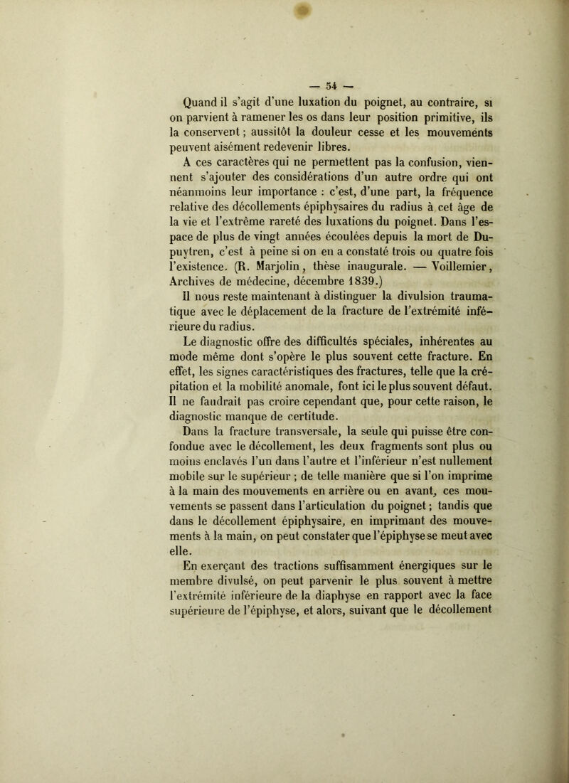 Quand il s’agit d’une luxation du poignet, au contraire, si on parvient à ramener les os dans leur position primitive, ils la conservent; aussitôt la douleur cesse et les mouvements peuvent aisément redevenir libres. A ces caractères qui ne permettent pas la confusion, vien- nent s’ajouter des considérations d’un autre ordre qui ont néanmoins leur importance : c’est, d’une part, la fréquence relative des décollements épiphysaires du radius à cet âge de la vie et l’extrême rareté des luxations du poignet. Dans l’es- pace de plus de vingt années écoulées depuis la mort de Du- puytren, c’est à peine si on en a constaté trois ou quatre fois l’existence. (R. Marjolin, thèse inaugurale. —Yoillemier, Archives de médecine, décembre 1839.) Il nous reste maintenant à distinguer la divulsion trauma- tique avec le déplacement de la fracture de l’extrémité infé- rieure du radius. Le diagnostic offre des difficultés spéciales, inhérentes au mode même dont s’opère le plus souvent cette fracture. En effet, les signes caractéristiques des fractures, telle que la cré- pitation et la mobilité anomale, font ici le plus souvent défaut. Il ne faudrait pas croire cependant que, pour cette raison, le diagnostic manque de certitude. Dans la fracture transversale, la seule qui puisse être con- fondue avec le décollement, les deux fragments sont plus ou moins enclavés l’un dans l’autre et l’inférieur n’est nullement mobile sur le supérieur ; de telle manière que si l’on imprime à la main des mouvements en arrière ou en avant, ces mou- vements se passent dans l’articulation du poignet ; tandis que dans le décollement épiphysaire, en imprimant des mouve- ments à la main, on peut constater que l’épiphyse se meut avec elle. En exerçant des tractions suffisamment énergiques sur le membre divulsé, on peut parvenir le plus souvent à mettre l’extrémité inférieure de la diaphyse en rapport avec la face supérieure de l’épiphvse, et alors, suivant que le décollement