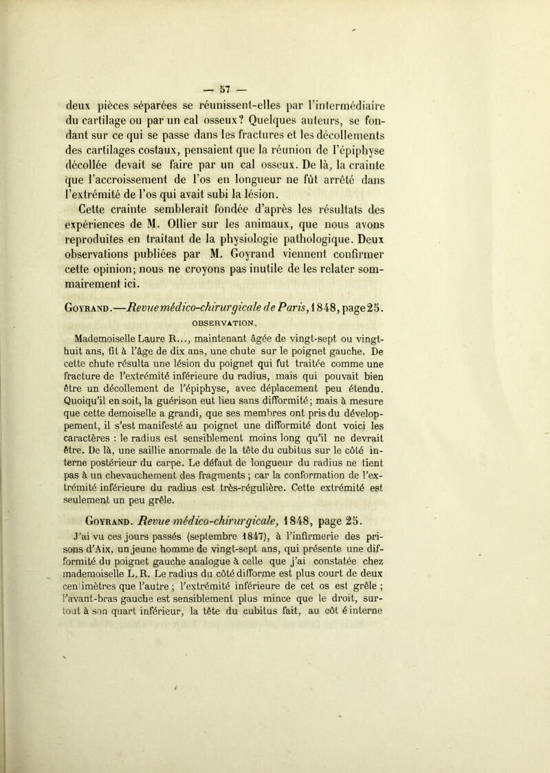 deux pièces séparées se réunissent-elles par l’intermédiaire du cartilage ou par un cal osseux? Quelques auteurs, se fon- dant sur ce qui se passe dans les fractures et les décollements des cartilages costaux, pensaient que la réunion de l’épiphyse décollée devait se faire par un cal osseux. De là, la crainte que l’accroissement de l’os en longueur ne fût arrêté dans l’extrémité de l’os qui avait subi la lésion. Cette crainte semblerait fondée d’après les résultats des expériences de M. Ollier sur les animaux, que nous avons reproduites en traitant de la physiologie pathologique. Deux observations publiées par M. Goyrand viennent confirmer cette opinion; nous ne croyons pas inutile de les relater som- mairement ici. Goyrand.—Revue médico-chirurgicale de Paris, 1848, page 25. OBSERVATION. Mademoiselle Laure R..., maintenant âgée de vingt-sept ou vingt- huit ans, fît à l’âge de dix ans, une chute sur le poignet gauche. De cette chute résulta une lésion du poignet qui fut traitée comme une fracture de l’extrémité inférieure du radius, mais qui pouvait bien être un décollement de l’épiphyse, avec déplacement peu étendu. Quoiqu’il en soit, la guérison eut lieu sans difformité ; mais à mesure que cette demoiselle a grandi, que ses membres ont pris du dévelop- pement, il s’est manifesté au poignet une difformité dont voici les caractères : le radius est sensiblement moins long qu’il ne devrait être. De là, une saillie anormale de la tête du cubitus sur le côté in- terne postérieur du carpe. Le défaut de longueur du radius ne tient pas à un chevauchement des fragments ; car la conformation de l’ex- trémité inférieure du radius est très-régulière. Cette extrémité est seulement un peu grêle. Goyrand. Revue médico-chirurgicale, 1848, page 25. J’ai vu ces jours passés (septembre 1847), à l’infirmerie des pri- sons d’Aix, un jeune homme de vingt-sept ans, qui présente une dif- formité du poignet gauche analogue à celle que j’ai constatée chez mademoiselle L. R. Le radius du côté difforme est plus court de deux centimètres que l’autre ; l’extrémité inférieure de cet os est grêle ; l’avant-bras gauche est sensiblement plus mince que le droit, sur- tout à son quart inférieur, la tête du cubitus fait, au côt é interne