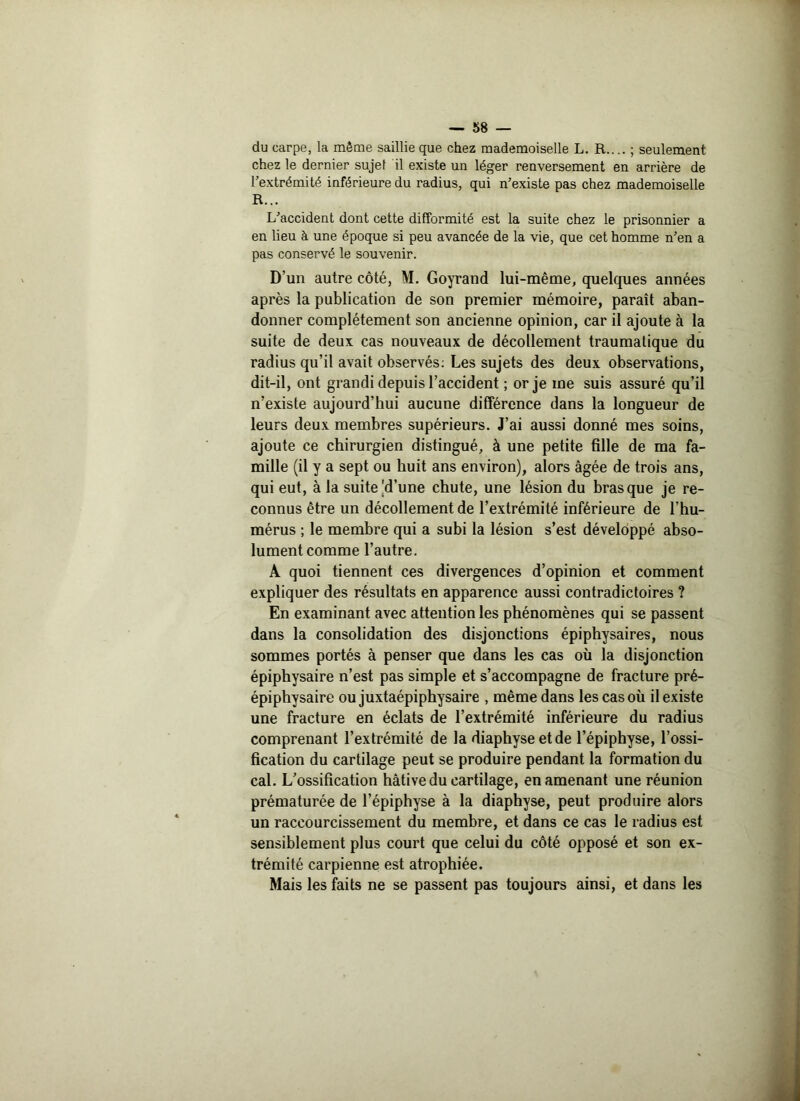 du carpe, la même saillie que chez mademoiselle L. R..; seulement chez le dernier sujef il existe un léger renversement en arrière de l’extrémité inférieure du radius, qui n’existe pas chez mademoiselle R... L’accident dont cette difformité est la suite chez le prisonnier a en lieu à une époque si peu avancée de la vie, que cet homme n’en a pas conservé le souvenir. D’un autre côté, M. Goyrand lui-même, quelques années après la publication de son premier mémoire, paraît aban- donner complètement son ancienne opinion, car il ajoute à la suite de deux cas nouveaux de décollement traumatique du radius qu’il avait observés: Les sujets des deux observations, dit-il, ont grandi depuis l’accident ; or je me suis assuré qu’il n’existe aujourd’hui aucune différence dans la longueur de leurs deux membres supérieurs. J’ai aussi donné mes soins, ajoute ce chirurgien distingué, à une petite fille de ma fa- mille (il y a sept ou huit ans environ), alors âgée de trois ans, qui eut, à la suite |d’une chute, une lésion du bras que je re- connus être un décollement de l’extrémité inférieure de l’hu- mérus ; le membre qui a subi la lésion s’est développé abso- lument comme l’autre. A quoi tiennent ces divergences d’opinion et comment expliquer des résultats en apparence aussi contradictoires ? En examinant avec attention les phénomènes qui se passent dans la consolidation des disjonctions épiphysaires, nous sommes portés à penser que dans les cas où la disjonction épiphysaire n’est pas simple et s’accompagne de fracture pré- épiphysaire ou juxtaépiphysaire , même dans les cas où il existe une fracture en éclats de l’extrémité inférieure du radius comprenant l’extrémité de la diaphyseetde l’épiphyse, l’ossi- fication du cartilage peut se produire pendant la formation du cal. L’ossification hâtive du cartilage, en amenant une réunion prématurée de l’épiphyse à la diaphyse, peut produire alors un raccourcissement du membre, et dans ce cas le radius est sensiblement plus court que celui du côté opposé et son ex- trémité carpienne est atrophiée. Mais les faits ne se passent pas toujours ainsi, et dans les