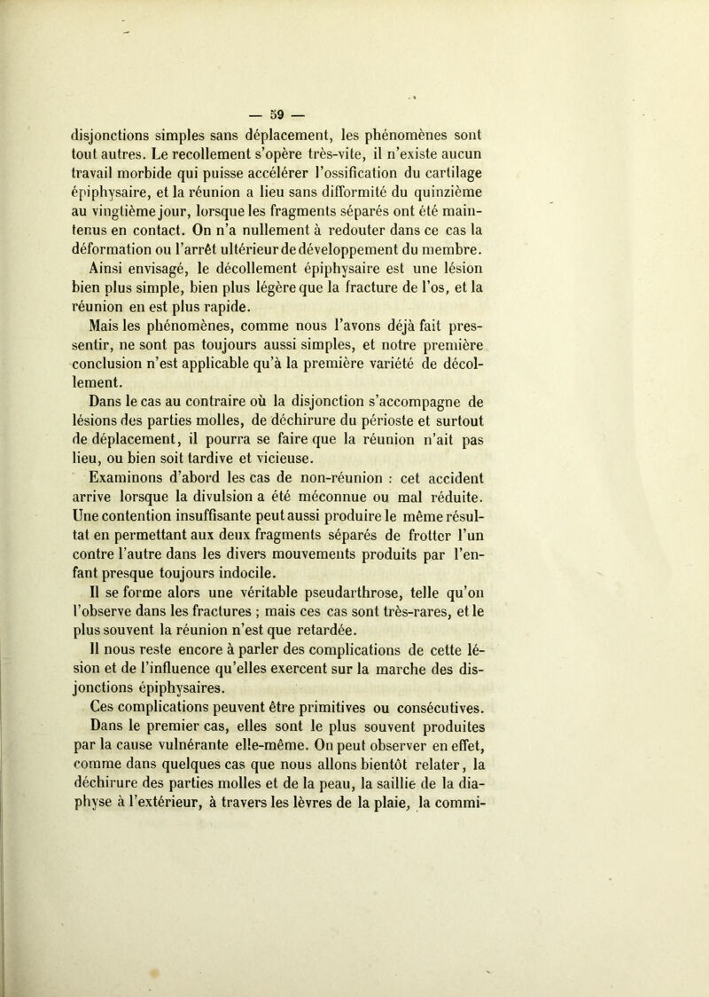 disjonctions simples sans déplacement, les phénomènes sont tout autres. Le recollement s’opère très-vite, il n’existe aucun travail morbide qui puisse accélérer l’ossification du cartilage épiphysaire, et la réunion a lieu sans difformité du quinzième au vingtième jour, lorsque les fragments séparés ont été main- tenus en contact. On n’a nullement à redouter dans ce cas la déformation ou l’arrêt ultérieur de développement du membre. Ainsi envisagé, le décollement épiphysaire est une lésion bien plus simple, bien plus légère que la fracture de l’os, et la réunion en est plus rapide. Mais les phénomènes, comme nous l’avons déjà fait pres- sentir, ne sont pas toujours aussi simples, et notre première conclusion n’est applicable qu’à la première variété de décol- lement. Dans le cas au contraire où la disjonction s’accompagne de lésions des parties molles, de déchirure du périoste et surtout de déplacement, il pourra se faire que la réunion n’ait pas lieu, ou bien soit tardive et vicieuse. Examinons d’abord les cas de non-réunion : cet accident arrive lorsque la divulsion a été méconnue ou mal réduite. Une contention insuffisante peut aussi produire le même résul- tat en permettant aux deux fragments séparés de frotter l’un contre l’autre dans les divers mouvements produits par l’en- fant presque toujours indocile. Il se forme alors une véritable pseudarthrose, telle qu’on l’observe dans les fractures ; mais ces cas sont très-rares, et le plus souvent la réunion n’est que retardée. 11 nous reste encore à parler des complications de cette lé- sion et de l’influence qu’elles exercent sur la marche des dis- jonctions épiphysaires. Ces complications peuvent être primitives ou consécutives. Dans le premier cas, elles sont le plus souvent produites par la cause vulnérante elle-même. On peut observer en effet, comme dans quelques cas que nous allons bientôt relater, la déchirure des parties molles et de la peau, la saillie de la dia- physe à l’extérieur, à travers les lèvres de la plaie, la commi-