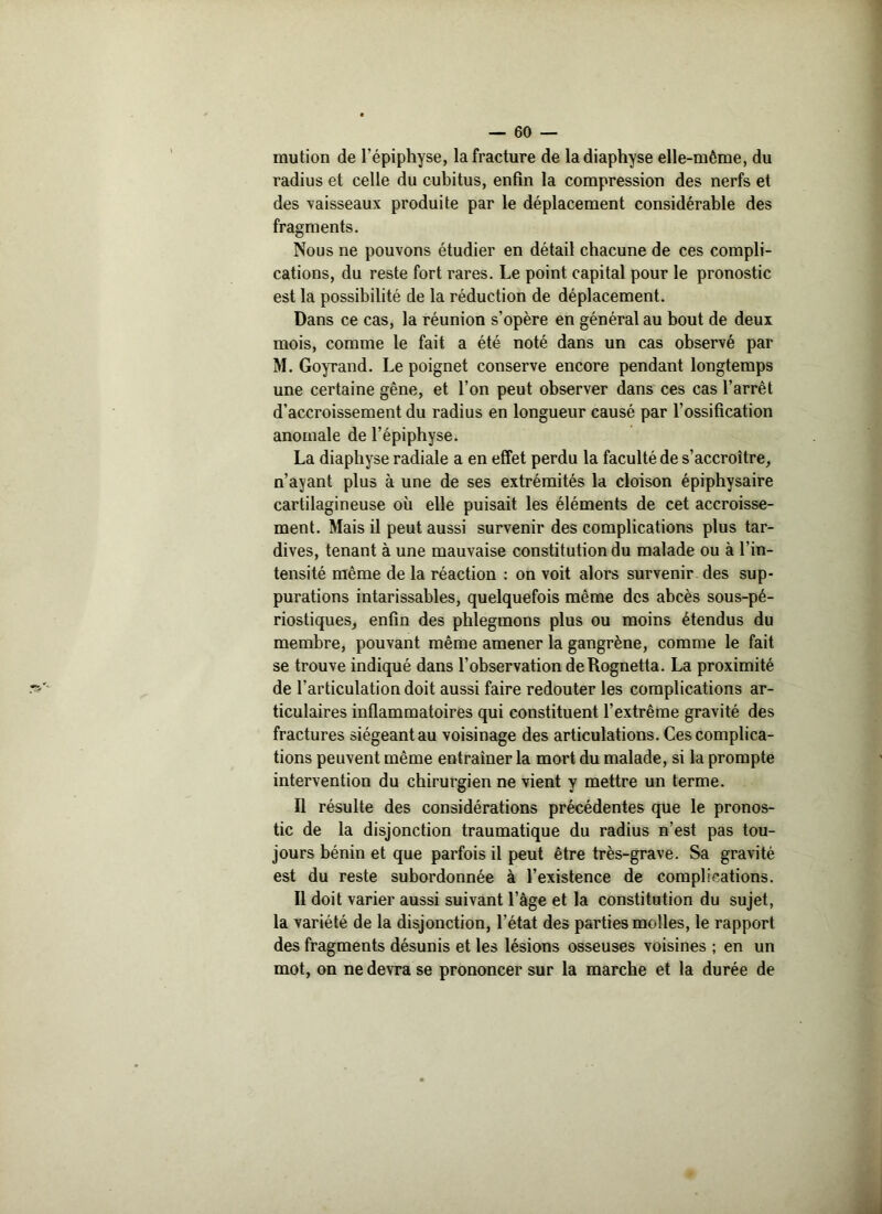 mution de l’épiphyse, la fracture de ladiaphyse elle-même, du radius et celle du cubitus, enfin la compression des nerfs et des vaisseaux produite par le déplacement considérable des fragments. Nous ne pouvons étudier en détail chacune de ces compli- cations, du reste fort rares. Le point capital pour le pronostic est la possibilité de la réduction de déplacement. Dans ce cas, la réunion s’opère en général au bout de deux mois, comme le fait a été noté dans un cas observé par M. Goyrand. Le poignet conserve encore pendant longtemps une certaine gêne, et l’on peut observer dans ces cas l’arrêt d'accroissement du radius en longueur causé par l’ossification anomale de l’épiphyse. La diaphyse radiale a en effet perdu la faculté de s’accroître, n’ayant plus à une de ses extrémités la cloison épiphysaire cartilagineuse où elle puisait les éléments de cet accroisse- ment. Mais il peut aussi survenir des complications plus tar- dives, tenant à une mauvaise constitution du malade ou à l’in- tensité même de la réaction : on voit alors survenir des sup- purations intarissables, quelquefois même des abcès sous-pé- riostiques, enfin des phlegmons plus ou moins étendus du membre, pouvant même amener la gangrène, comme le fait se trouve indiqué dans l’observation de Rognetta. La proximité de l’articulation doit aussi faire redouter les complications ar- ticulaires inflammatoires qui constituent l’extrême gravité des fractures siégeant au voisinage des articulations. Ces complica- tions peuvent même entraîner la mort du malade, si la prompte intervention du chirurgien ne vient y mettre un terme. Il résulte des considérations précédentes que le pronos- tic de la disjonction traumatique du radius n’est pas tou- jours bénin et que parfois il peut être très-grave. Sa gravité est du reste subordonnée à l’existence de complications. Il doit varier aussi suivant l’âge et la constitution du sujet, la variété de la disjonction, l’état des parties molles, le rapport des fragments désunis et les lésions osseuses voisines ; en un mot, on ne devra se prononcer sur la marche et la durée de