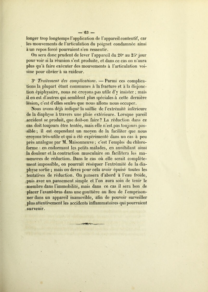 longer trop longtemps l’application de l’appareil contentif, car les mouvements de l’articulation du poignet condamnée ainsi à un repos forcé pourraient s’en ressentir. On sera donc prudent de lever l’appareil du 20* au 25° jour pour voir si la réunion s’est produite, et dans ce cas on n’aura plus qu’à faire exécuter des mouvements à l’articulation voi- sine pour obvier à sa raideur. 3° Traitement, des complications. — Parmi ces complica- tions la plupart étant communes à la fracture et à la disjonc- tion épiphysaire, nous ne croyons pas utile d’y insister ; mais il en est d’autres qui semblent plus spéciales à cette dernière lésion, c’est d’elles seules que nous allons nous occuper. Nous avons déjà indiqué la saillie de l’extrémité inférieure de la diaphyse à travers une plaie extérieure. Lorsque pareil accident se produit, que doit-on faire ? La réduction dans ce cas doit toujours être tentée, mais elle n’est pas toujours pos- sible ; il est cependant un moyen de la faciliter que nous croyons très-utile et qui a été expérimenté dans un cas à peu près analogue par M. Maisonneuve ; c’est l’emploi du chloro- forme : en endormant les petits malades, en annihilant ainsi la douleur et la contraction musculaire on facilitera les ma- nœuvres de réduction. Dans le cas où elle serait complète- ment impossible, on pourrait réséquer l’extrémité de la dia- physe sortie ; mais on devra pour cela avoir épuisé toutes les tentatives de réduction. On pansera d’abord à l’eau froide, puis avec un pansement simple et l’on aura soin de tenir le membre dans l’immobilité, mais dans ce cas il sera bon de placer l’avant-bras dans une gouttière au lieu de l’emprison- ner dans un appareil inamovible, afin de pouvoir surveiller plus attentivement les accidents inflammatoires qui pourraient survenir.