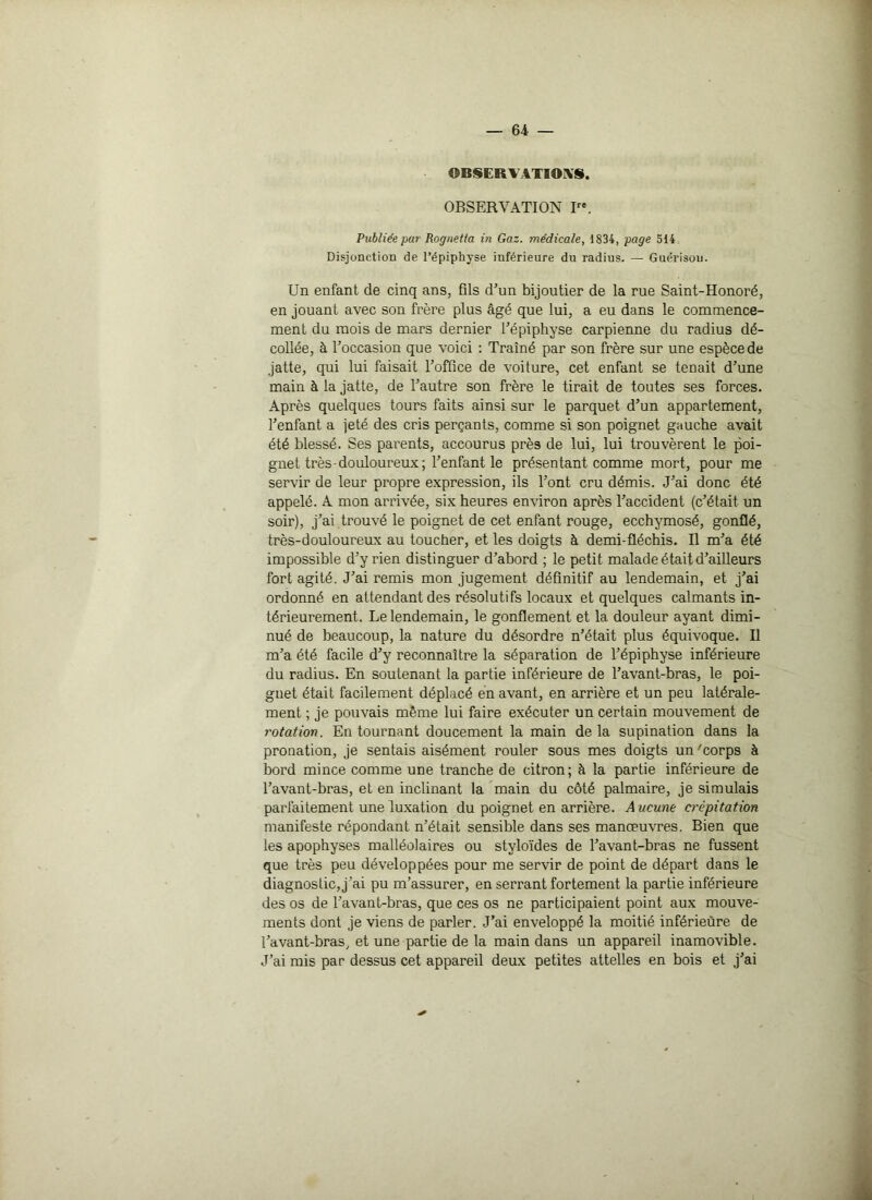 OBSERVATIONS. OBSERVATION I. Publiée par Rognetta in Gaz. médicale, 1834, page 514 Disjonction de l’épiphyse inférieure du radius. — Guérison. Un enfant de cinq ans, üls d’un bijoutier de la rue Saint-Honoré, en jouant avec son frère plus âgé que lui, a eu dans le commence- ment du mois de mars dernier l’épiphyse carpienne du radius dé- collée, à l’occasion que voici : Traîné par son frère sur une espèce de jatte, qui lui faisait l’office de voiture, cet enfant se tenait d’une main à la jatte, de l’autre son frère le tirait de toutes ses forces. Après quelques tours faits ainsi sur le parquet d’un appartement, l’enfant a jeté des cris perçants, comme si son poignet gauche avait été blessé. Ses parents, accourus près de lui, lui trouvèrent le poi- gnet très-douloureux; l’enfant le présentant comme mort, pour me servir de leur propre expression, ils l’ont cru démis. J’ai donc été appelé. A mon arrivée, six heures environ après l’accident (c’était un soir), j’ai trouvé le poignet de cet enfant rouge, ecchymosé, gonflé, très-douloureux au toucher, et les doigts à demi-fléchis. Il m’a été impossible d’y rien distinguer d’abord ; le petit malade était d’ailleurs fort agité. J’ai remis mon jugement définitif au lendemain, et j’ai ordonné en attendant des résolutifs locaux et quelques calmants in- térieurement. Le lendemain, le gonflement et la douleur ayant dimi- nué de beaucoup, la nature du désordre n’était plus équivoque. Il m’a été facile d’y reconnaître la séparation de l’épiphyse inférieure du radius. En soutenant la partie inférieure de l’avant-bras, le poi- gnet était facilement déplacé en avant, en arrière et un peu latérale- ment ; je pouvais même lui faire exécuter un certain mouvement de rotation. En tournant doucement la main delà supination dans la pronation, je sentais aisément rouler sous mes doigts un 'corps à bord mince comme une tranche de citron; à la partie inférieure de l’avant-bras, et en inclinant la main du côté palmaire, je simulais parfaitement une luxation du poignet en arrière. Aucune crépitation manifeste répondant n’était sensible dans ses manœuvres. Bien que les apophyses malléolaires ou stvloïdes de l’avant-bras ne fussent que très peu développées pour me servir de point de départ dans le diagnostic, j’ai pu m’assurer, en serrant fortement la partie inférieure des os de l’avant-bras, que ces os ne participaient point aux mouve- ments dont je viens de parler. J’ai enveloppé la moitié inférieure de l’avant-bras, et une partie de la main dans un appareil inamovible. J’ai mis par dessus cet appareil deux petites attelles en bois et j’ai