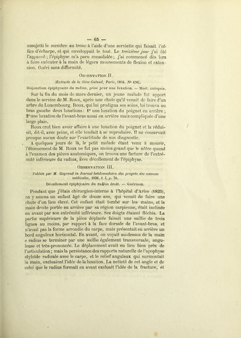 assujetti le membre au tronc à l’aide d’une serviette qui faisait l’of- fice d’écharpe, et qui enveloppait le tout. Le treizième jour j’ai ôté l’appareil ; l’épiphyse m’a paru consolidée; j’ai commencé dès lors à faire exécuter à la main de légers mouvements de flexion et exten - sion. Guéri sans difformité. Observation II. {Extraite de la thèse Galand, Paris, 1834. N° 106). Disjonction épiphysaire du radius, prise peur une luxation. — Mort, autopsie. Sur la fin du mois de mars dernier, un jeune malade fut apport dans le service de M. Roux, après une chute qu’il venait de faire d’un arbre du Luxembourg. Roux, qui lui prodigua ses soins, lui trouva au bras gauche deux luxations : 1° une luxation du poignet en arrière ; 2° une luxation de l’avant-bras aussi en arrière mais compliquée d’une large plaie. Roux crut bien avoir affaire à une luxation du poignet et la rédui- sit, dit-il, avec peine, et elle tendait à se reproduire. Il ne conservait presque aucun doute sur l’exactitude de son diagnostic. A quelques jours de là, le petit malade étant venu à mourir, l’étonnement de M. Roux ne fut pas moins grand que le nôtre quand à l’examen des pièces anatomiques, on trouva une facture de l’extré- mité inférieure du radius, avec décollement de l’épiphyse. Observation III. Publiée par M. Goyrand in Journal hebdomadaire des progrès des sciences médicales, 1836, t. /, p. 70. Décollement épiphysaire du radius droit. — Guérison. Pendant que j’étais chirurgien-interne à fhôpital d’Arles (1825), on y amena un enfant âgé-de douze ans, qui venait de faire une chute d’un lieu élevé. Cet enfant était tombé sur les mains, et la main droite portée en arrière par sa région carpienne, était inclinée en avant par son extrémité inférieure. Ses doigts étaient fléchis. La partie supérieure de la pièce déplacée faisait une saillie de trois lignes au moins, par rapport à la face dorsale de Tavant-bras, et n’avait pas la forme arrondie du carpe, mais présentait en arrière un bord anguleux horizontal. En avant, on voyait au-dessus de la main e radius se terminer par une saillie également transversale, angu- leuse et très-prononcée. Le déplacement avait eu lieu bien près de l’articulation ; mais la persistance des rapports naturelle de l’apophyse styloïde radicale avec le carpe, et le relief anguleux qui surmontait la main, excluaient l’idée de la luxation. La netteté de cet angle et de celui que le radius formait en avant excluait l’idée de la fracture, et