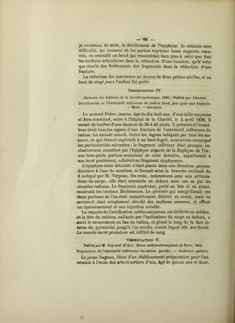 je reconnus, de suite, le décollement de l’épiphyse. Je réduisis sans difficulté. Au moment où les parties reprirent leurs rapports natu- rels, on entendit un bruit qui ressemblait bien plus à celui que font les surfaces articulaires dans la réduction d’une luxation, qu’à* celui qui résulte des frottements des fragments dans la réduction d’une fracture. La réduction fut maintenue au moyen de deux petites attelles, et au bout de vingt jours l’enfant fut guéri. Observation IV. (Extraite des bulletins de la Société anatomique, 1839.) Publiée par Johnston. Décollement de l’éxtrémité inférieure du radius droit, pris pour une fracture. — Mort. — Autopsie. Le nommé Fabre, maçon, âgé de dix-huit ans, d’une taille moyenne et bien constitué, entre à l’hôpital de la Charité, le 4 avril 1839. Il venait de tomber d’une hauteur de 30 à 40 pieds. Il présente à l’avant- bras droit tous les signes d’une fracture de l’extrémité inférieure du radius. Le malade meurt. Outre les signes indiqués par tous les au- teurs, et qui étaient exprimés à un haut degré, nous avons remarqué les particularités suivantes : le fragment inférieur était presque ex- clusivement constitué par l’épiphyse séparée de la diaphyse de l’os ; une très-petite portion seulement de cette dernière, appartenant à son bord postérieur, adhérait au fragment épiphysaire. L’épiphyse ainsi détachée s’était placée dans une direction perpen- diculaire à l’axe du membre, et formait ainsi la branche verticale du Z indiqué par M. Velpeau. Du reste, intimement unie aux articula- tions du carpe, elle était entraînée en dehors avec ces os par les muscles radiaux. Le fragment supérieur, porté en bas et en avant, soulevait les tendons fléchisseurs. Le périoste qui assujettissait ces deux portions de l’os était complètement déchiré en avant, mais en amère il était simplement décollé des surfaces osseuses, et offrait un épaississement et une injection notable. La capsule de l’artification cubito-carpienne est déchirée en arrière, et la tête du cubitus, saillante par l’inclinaison du carpe en dehors, a nguivi le mouvement en bas du radius, et glissé le long de la face in- terne du pyramidal jusqu’à l’os crochu contre lequel elle arc-boute. Le muscle carré pronateur est infiltré de sang. Observation V. Publiée par M. Goyrand (d'Aix). Revue médico-chirurgicale de Paris, 1848. Disjonction de l’extrémité inférieure du radius gauche. — Guérison parfaite. Le jeune Dagnau, élève d’un établissement préparatoire pour l’ad- mission à l’école des arts et métiers d’Aix, âgé de quinze ans et demi,