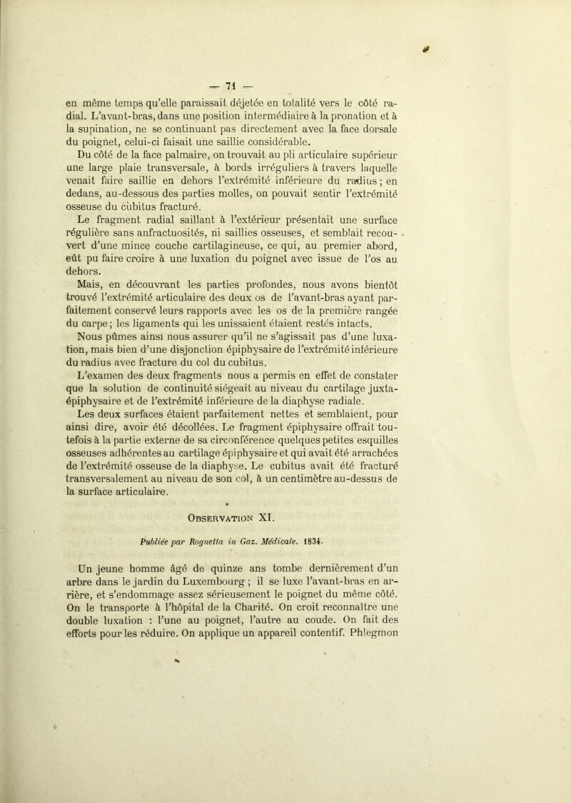 0 — 71 — en même temps qu’elle paraissait déjetée en totalité vers le côté ra- dial. L’avant-bras, dans une position intermédiaire à la pronation et à la supination, ne se continuant pas directement avec la face dorsale du poignet, celui-ci faisait une saillie considérable. Du côté de la face palmaire, on trouvait au pli articulaire supérieur une large plaie transversale, à bords irréguliers à travers laquelle venait faire saillie en dehors l’extrémité inférieure du radius ; en dedans, au-dessous des parties molles, on pouvait sentir l’extrémité osseuse du cubitus fracturé. Le fragment radial saillant à l’extérieur présentait une surface régulière sans anfractuosités, ni saillies osseuses, et semblait recou- vert d’une mince couche cartilagineuse, ce qui, au premier abord, eût pu faire croire à une luxation du poignet avec issue de l’os au dehors. Mais, en découvrant les parties profondes, nous avons bientôt trouvé l’extrémité articulaire des deux os de l’avant-bras ayant par- faitement conservé leurs rapports avec les os de la première rangée du carpe; les ligaments qui les unissaient étaient restés intacts. Nous pûmes ainsi nous assurer qu’il ne s’agissait pas d’une luxa- tion, mais bien d’une disjonction épiphysaire de l’extrémité inférieure du radius avec fracture du col du cubitus. L’examen des deux fragments nous a permis en effet de constater que la solution de continuité siégeait au niveau du cartilage juxta- épiphysaire et de l’extrémité inférieure de la diaphyse radiale. Les deux surfaces étaient parfaitement nettes et semblaient, pour ainsi dire, avoir été décollées. Le fragment épiphysaire offrait tou- tefois à la partie externe de sa circonférence quelques petites esquilles osseuses adhérentes au cartilage épiphysaire et qui avait été arrachées de l’extrémité osseuse de la diaphyse. Le cubitus avait été fracturé transversalement au niveau de son col, à un centimètre au-dessus de la surface articulaire. Observation XI. Publiée par Rognetta in Gaz. Médicale. 1834. Un jeune homme âgé de quinze ans tombe dernièrement d’un arbre dans le jardin du Luxembourg ; il se luxe l’avant-bras en ar- rière, et s’endommage assez sérieusement le poignet du même côté. On le transporte à l’hôpital de la Charité. On croit reconnaître une double luxation : l’une au poignet, l’autre au coude. On fait des efforts pour les réduire. On applique un appareil contentif. Phlegmon *