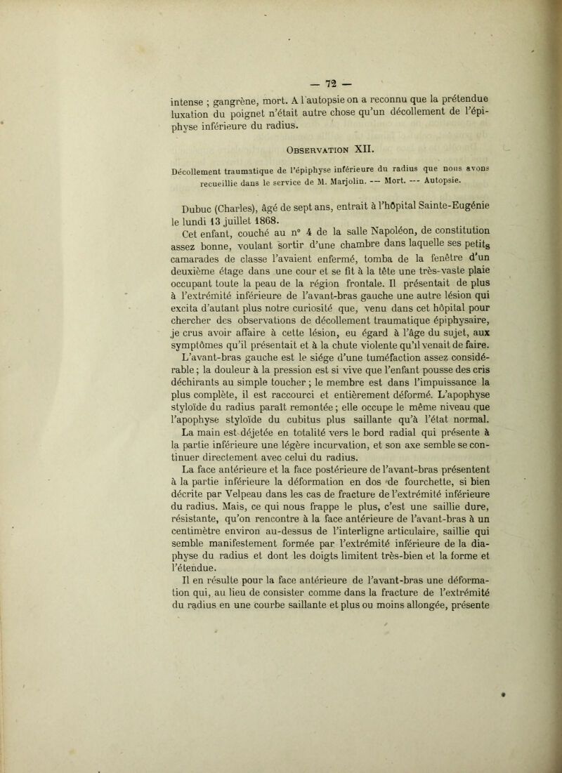 intense ; gangrène, mort. A l'autopsie on a reconnu que la prétendue luxation du poignet n’était autre chose qu’un décollement de l’épi- physe inférieure du radius. Observation XII. Décollement traumatique de l’épiphyse inférieure du radius que nous avons recueillie dans le service de M. Marjolin. — Mort. — Autopsie. Dubuc (Charles), âgé de sept ans, entrait à 1 hôpital Sainte-Eugénie le lundi 13 juillet 1868. Cet enfant, couché au n° 4 de la salle Isapoléon, de constitution assez bonne, voulant sortir d’une chambre dans laquelle ses petits camarades de classe l’avaient enfermé, tomba de la fenêtre d’un deuxième étage dans une cour et se fit à la tête une très-vaste plaie occupant toute la peau de la région frontale. Il présentait de plus à l’extrémité inférieure de l’avant-bras gauche une autre lésion qui excita d’autant plus notre curiosité que, venu dans cet hôpital pour chercher des observations de décollement traumatique épiphysaire, je crus avoir affaire à cette lésion, eu égard à l’âge du sujet, aux symptômes qu’il présentait et à la chute violente qu’il venait de faire. L’avant-bras gauche est le siège d’une tuméfaction assez considé- rable ; la douleur à la pression est si vive que l’enfant pousse des cris déchirants au simple toucher ; le membre est dans l’impuissance la plus complète, il est raccourci et entièrement déformé. L’apophyse styloïde du radius paraît remontée; elle occupe le même niveau que l’apophyse styloïde du cubitus plus saillante qu’à l’état normal. La main est déjetée en totalité vers le bord radial qui présente à la partie inférieure une légère incurvation, et son axe semble se con- tinuer directement avec celui du radius. La face antérieure et la face postérieure de l’avant-bras présentent à la partie inférieure la déformation en dos de fourchette, si bien décrite par Velpeau dans les cas de fracture de l’extrémité inférieure du radius. Mais, ce qui nous frappe le plus, c’est une saillie dure, résistante, qu’on rencontre à la face antérieure de l’avant-bras à un centimètre environ au-dessus de l’interligne articulaire, saillie qui semble manifestement formée par l’extrémité inférieure de la dia- physe du radius et dont les doigts limitent très-bien et la forme et l’étendue. Il en résulte pour la face antérieure de l’avant-bras une déforma- tion qui, au lieu de consister comme dans la fracture de l’extrémité du radius en une courbe saillante et plus ou moins allongée, présente